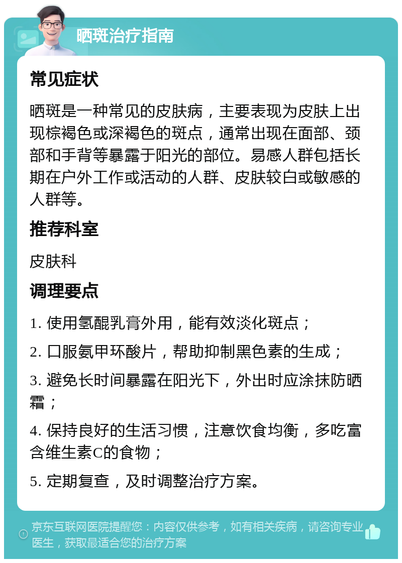 晒斑治疗指南 常见症状 晒斑是一种常见的皮肤病，主要表现为皮肤上出现棕褐色或深褐色的斑点，通常出现在面部、颈部和手背等暴露于阳光的部位。易感人群包括长期在户外工作或活动的人群、皮肤较白或敏感的人群等。 推荐科室 皮肤科 调理要点 1. 使用氢醌乳膏外用，能有效淡化斑点； 2. 口服氨甲环酸片，帮助抑制黑色素的生成； 3. 避免长时间暴露在阳光下，外出时应涂抹防晒霜； 4. 保持良好的生活习惯，注意饮食均衡，多吃富含维生素C的食物； 5. 定期复查，及时调整治疗方案。