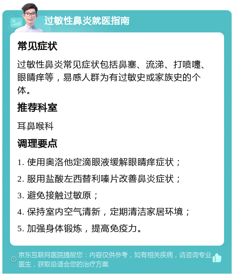 过敏性鼻炎就医指南 常见症状 过敏性鼻炎常见症状包括鼻塞、流涕、打喷嚏、眼睛痒等，易感人群为有过敏史或家族史的个体。 推荐科室 耳鼻喉科 调理要点 1. 使用奥洛他定滴眼液缓解眼睛痒症状； 2. 服用盐酸左西替利嗪片改善鼻炎症状； 3. 避免接触过敏原； 4. 保持室内空气清新，定期清洁家居环境； 5. 加强身体锻炼，提高免疫力。