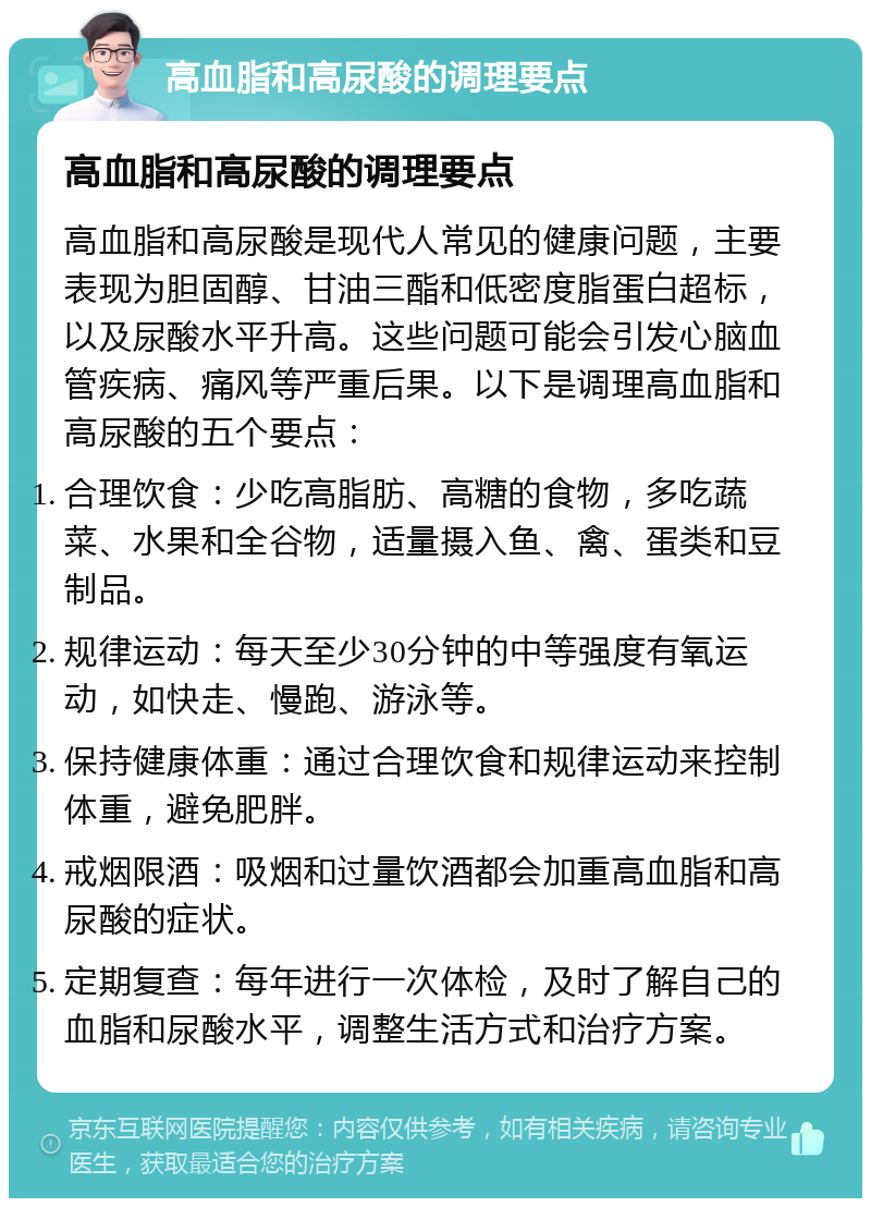 高血脂和高尿酸的调理要点 高血脂和高尿酸的调理要点 高血脂和高尿酸是现代人常见的健康问题，主要表现为胆固醇、甘油三酯和低密度脂蛋白超标，以及尿酸水平升高。这些问题可能会引发心脑血管疾病、痛风等严重后果。以下是调理高血脂和高尿酸的五个要点： 合理饮食：少吃高脂肪、高糖的食物，多吃蔬菜、水果和全谷物，适量摄入鱼、禽、蛋类和豆制品。 规律运动：每天至少30分钟的中等强度有氧运动，如快走、慢跑、游泳等。 保持健康体重：通过合理饮食和规律运动来控制体重，避免肥胖。 戒烟限酒：吸烟和过量饮酒都会加重高血脂和高尿酸的症状。 定期复查：每年进行一次体检，及时了解自己的血脂和尿酸水平，调整生活方式和治疗方案。