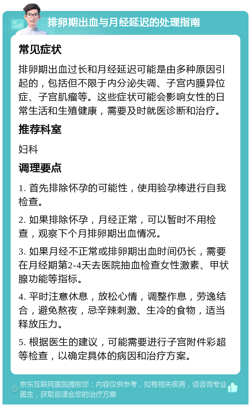 排卵期出血与月经延迟的处理指南 常见症状 排卵期出血过长和月经延迟可能是由多种原因引起的，包括但不限于内分泌失调、子宫内膜异位症、子宫肌瘤等。这些症状可能会影响女性的日常生活和生殖健康，需要及时就医诊断和治疗。 推荐科室 妇科 调理要点 1. 首先排除怀孕的可能性，使用验孕棒进行自我检查。 2. 如果排除怀孕，月经正常，可以暂时不用检查，观察下个月排卵期出血情况。 3. 如果月经不正常或排卵期出血时间仍长，需要在月经期第2-4天去医院抽血检查女性激素、甲状腺功能等指标。 4. 平时注意休息，放松心情，调整作息，劳逸结合，避免熬夜，忌辛辣刺激、生冷的食物，适当释放压力。 5. 根据医生的建议，可能需要进行子宫附件彩超等检查，以确定具体的病因和治疗方案。