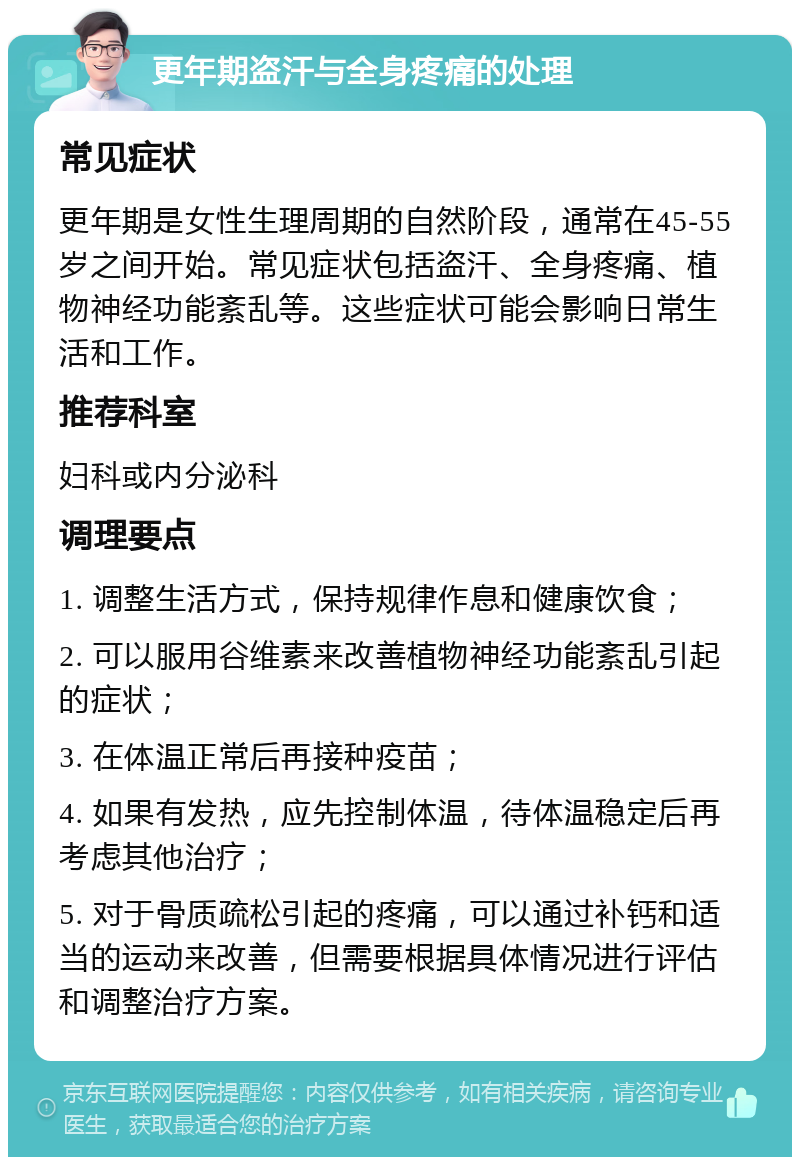 更年期盗汗与全身疼痛的处理 常见症状 更年期是女性生理周期的自然阶段，通常在45-55岁之间开始。常见症状包括盗汗、全身疼痛、植物神经功能紊乱等。这些症状可能会影响日常生活和工作。 推荐科室 妇科或内分泌科 调理要点 1. 调整生活方式，保持规律作息和健康饮食； 2. 可以服用谷维素来改善植物神经功能紊乱引起的症状； 3. 在体温正常后再接种疫苗； 4. 如果有发热，应先控制体温，待体温稳定后再考虑其他治疗； 5. 对于骨质疏松引起的疼痛，可以通过补钙和适当的运动来改善，但需要根据具体情况进行评估和调整治疗方案。