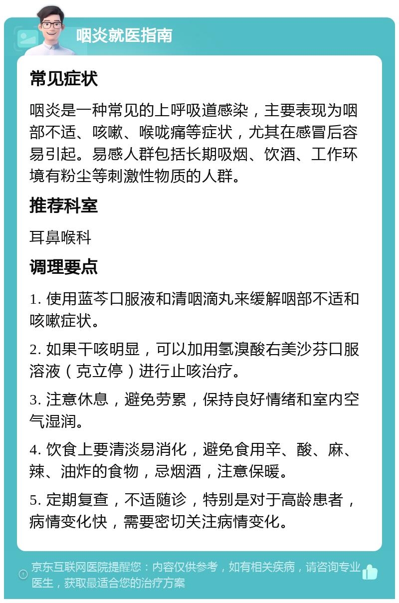 咽炎就医指南 常见症状 咽炎是一种常见的上呼吸道感染，主要表现为咽部不适、咳嗽、喉咙痛等症状，尤其在感冒后容易引起。易感人群包括长期吸烟、饮酒、工作环境有粉尘等刺激性物质的人群。 推荐科室 耳鼻喉科 调理要点 1. 使用蓝芩口服液和清咽滴丸来缓解咽部不适和咳嗽症状。 2. 如果干咳明显，可以加用氢溴酸右美沙芬口服溶液（克立停）进行止咳治疗。 3. 注意休息，避免劳累，保持良好情绪和室内空气湿润。 4. 饮食上要清淡易消化，避免食用辛、酸、麻、辣、油炸的食物，忌烟酒，注意保暖。 5. 定期复查，不适随诊，特别是对于高龄患者，病情变化快，需要密切关注病情变化。