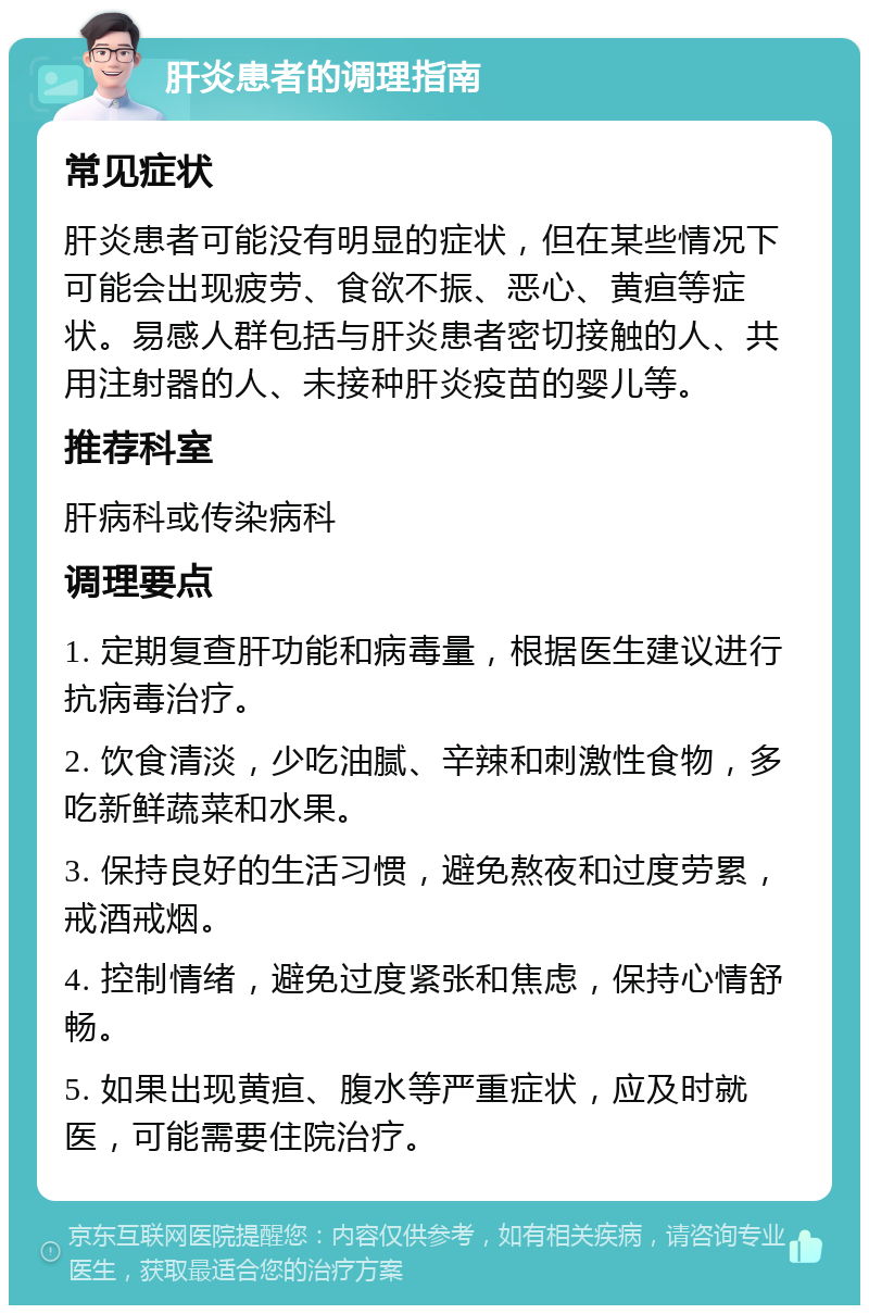 肝炎患者的调理指南 常见症状 肝炎患者可能没有明显的症状，但在某些情况下可能会出现疲劳、食欲不振、恶心、黄疸等症状。易感人群包括与肝炎患者密切接触的人、共用注射器的人、未接种肝炎疫苗的婴儿等。 推荐科室 肝病科或传染病科 调理要点 1. 定期复查肝功能和病毒量，根据医生建议进行抗病毒治疗。 2. 饮食清淡，少吃油腻、辛辣和刺激性食物，多吃新鲜蔬菜和水果。 3. 保持良好的生活习惯，避免熬夜和过度劳累，戒酒戒烟。 4. 控制情绪，避免过度紧张和焦虑，保持心情舒畅。 5. 如果出现黄疸、腹水等严重症状，应及时就医，可能需要住院治疗。