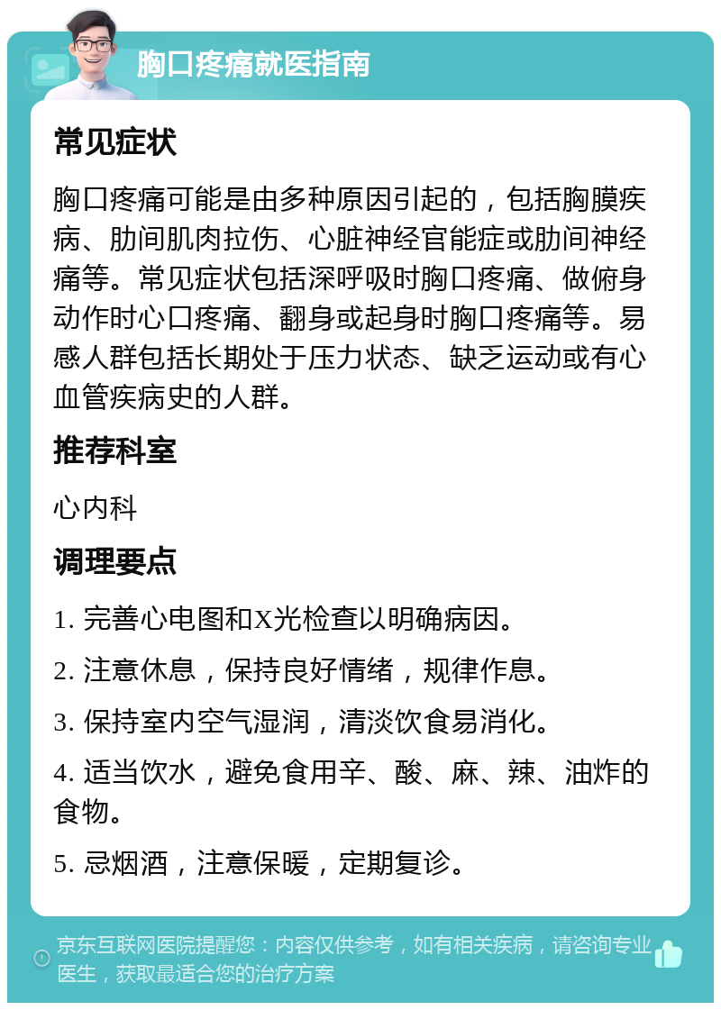 胸口疼痛就医指南 常见症状 胸口疼痛可能是由多种原因引起的，包括胸膜疾病、肋间肌肉拉伤、心脏神经官能症或肋间神经痛等。常见症状包括深呼吸时胸口疼痛、做俯身动作时心口疼痛、翻身或起身时胸口疼痛等。易感人群包括长期处于压力状态、缺乏运动或有心血管疾病史的人群。 推荐科室 心内科 调理要点 1. 完善心电图和X光检查以明确病因。 2. 注意休息，保持良好情绪，规律作息。 3. 保持室内空气湿润，清淡饮食易消化。 4. 适当饮水，避免食用辛、酸、麻、辣、油炸的食物。 5. 忌烟酒，注意保暖，定期复诊。