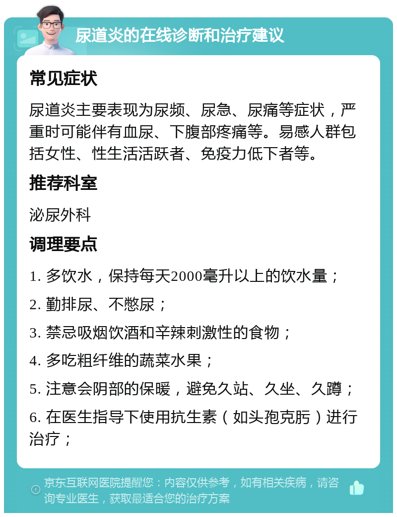 尿道炎的在线诊断和治疗建议 常见症状 尿道炎主要表现为尿频、尿急、尿痛等症状，严重时可能伴有血尿、下腹部疼痛等。易感人群包括女性、性生活活跃者、免疫力低下者等。 推荐科室 泌尿外科 调理要点 1. 多饮水，保持每天2000毫升以上的饮水量； 2. 勤排尿、不憋尿； 3. 禁忌吸烟饮酒和辛辣刺激性的食物； 4. 多吃粗纤维的蔬菜水果； 5. 注意会阴部的保暖，避免久站、久坐、久蹲； 6. 在医生指导下使用抗生素（如头孢克肟）进行治疗；