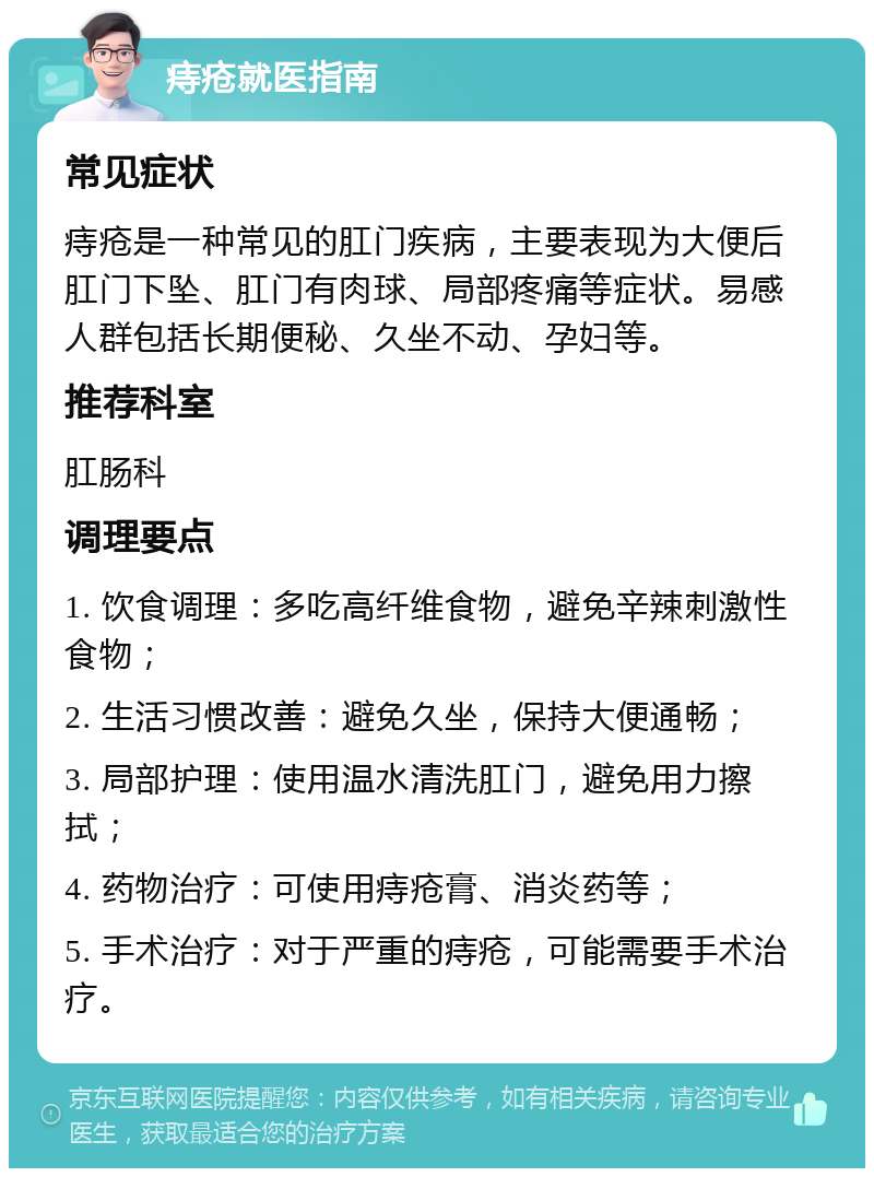 痔疮就医指南 常见症状 痔疮是一种常见的肛门疾病，主要表现为大便后肛门下坠、肛门有肉球、局部疼痛等症状。易感人群包括长期便秘、久坐不动、孕妇等。 推荐科室 肛肠科 调理要点 1. 饮食调理：多吃高纤维食物，避免辛辣刺激性食物； 2. 生活习惯改善：避免久坐，保持大便通畅； 3. 局部护理：使用温水清洗肛门，避免用力擦拭； 4. 药物治疗：可使用痔疮膏、消炎药等； 5. 手术治疗：对于严重的痔疮，可能需要手术治疗。