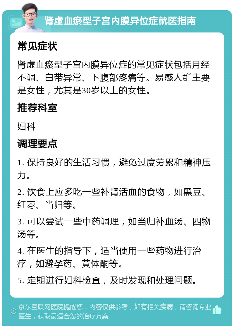 肾虚血瘀型子宫内膜异位症就医指南 常见症状 肾虚血瘀型子宫内膜异位症的常见症状包括月经不调、白带异常、下腹部疼痛等。易感人群主要是女性，尤其是30岁以上的女性。 推荐科室 妇科 调理要点 1. 保持良好的生活习惯，避免过度劳累和精神压力。 2. 饮食上应多吃一些补肾活血的食物，如黑豆、红枣、当归等。 3. 可以尝试一些中药调理，如当归补血汤、四物汤等。 4. 在医生的指导下，适当使用一些药物进行治疗，如避孕药、黄体酮等。 5. 定期进行妇科检查，及时发现和处理问题。