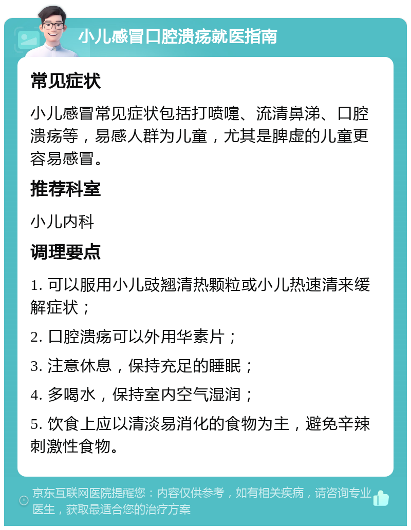 小儿感冒口腔溃疡就医指南 常见症状 小儿感冒常见症状包括打喷嚏、流清鼻涕、口腔溃疡等，易感人群为儿童，尤其是脾虚的儿童更容易感冒。 推荐科室 小儿内科 调理要点 1. 可以服用小儿豉翘清热颗粒或小儿热速清来缓解症状； 2. 口腔溃疡可以外用华素片； 3. 注意休息，保持充足的睡眠； 4. 多喝水，保持室内空气湿润； 5. 饮食上应以清淡易消化的食物为主，避免辛辣刺激性食物。