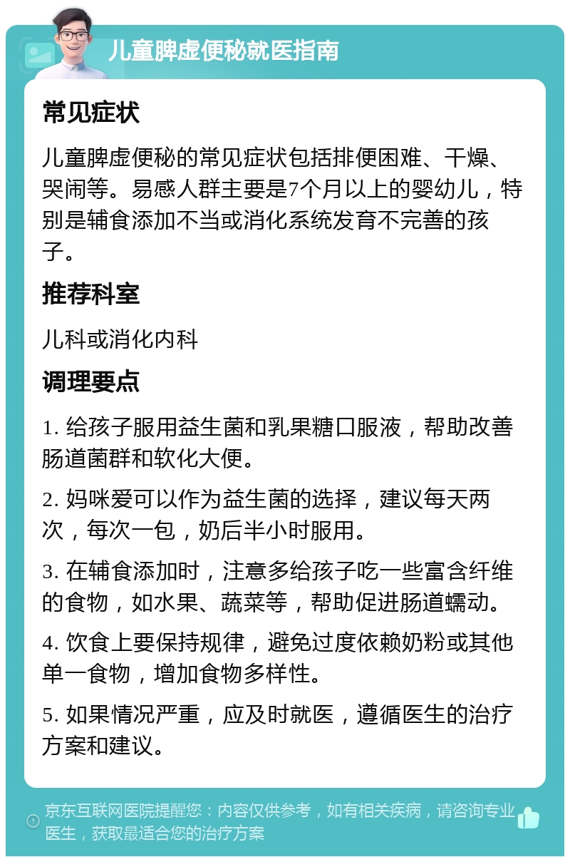 儿童脾虚便秘就医指南 常见症状 儿童脾虚便秘的常见症状包括排便困难、干燥、哭闹等。易感人群主要是7个月以上的婴幼儿，特别是辅食添加不当或消化系统发育不完善的孩子。 推荐科室 儿科或消化内科 调理要点 1. 给孩子服用益生菌和乳果糖口服液，帮助改善肠道菌群和软化大便。 2. 妈咪爱可以作为益生菌的选择，建议每天两次，每次一包，奶后半小时服用。 3. 在辅食添加时，注意多给孩子吃一些富含纤维的食物，如水果、蔬菜等，帮助促进肠道蠕动。 4. 饮食上要保持规律，避免过度依赖奶粉或其他单一食物，增加食物多样性。 5. 如果情况严重，应及时就医，遵循医生的治疗方案和建议。