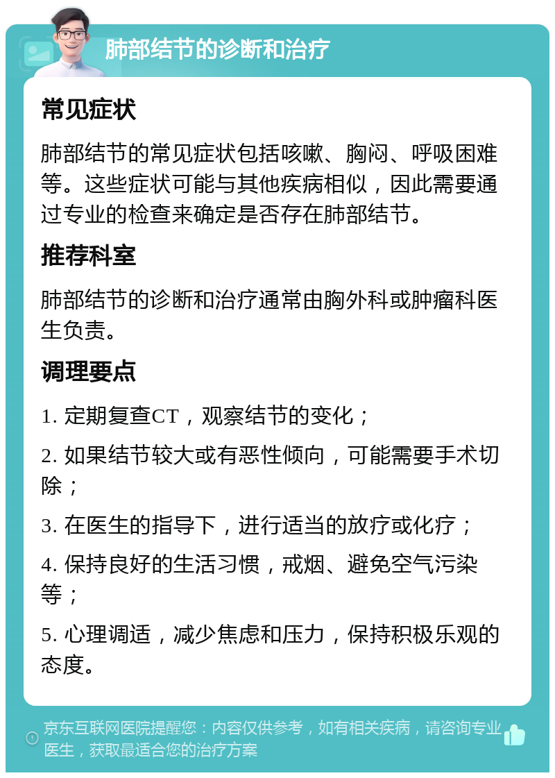 肺部结节的诊断和治疗 常见症状 肺部结节的常见症状包括咳嗽、胸闷、呼吸困难等。这些症状可能与其他疾病相似，因此需要通过专业的检查来确定是否存在肺部结节。 推荐科室 肺部结节的诊断和治疗通常由胸外科或肿瘤科医生负责。 调理要点 1. 定期复查CT，观察结节的变化； 2. 如果结节较大或有恶性倾向，可能需要手术切除； 3. 在医生的指导下，进行适当的放疗或化疗； 4. 保持良好的生活习惯，戒烟、避免空气污染等； 5. 心理调适，减少焦虑和压力，保持积极乐观的态度。