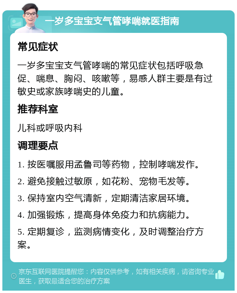 一岁多宝宝支气管哮喘就医指南 常见症状 一岁多宝宝支气管哮喘的常见症状包括呼吸急促、喘息、胸闷、咳嗽等，易感人群主要是有过敏史或家族哮喘史的儿童。 推荐科室 儿科或呼吸内科 调理要点 1. 按医嘱服用孟鲁司等药物，控制哮喘发作。 2. 避免接触过敏原，如花粉、宠物毛发等。 3. 保持室内空气清新，定期清洁家居环境。 4. 加强锻炼，提高身体免疫力和抗病能力。 5. 定期复诊，监测病情变化，及时调整治疗方案。