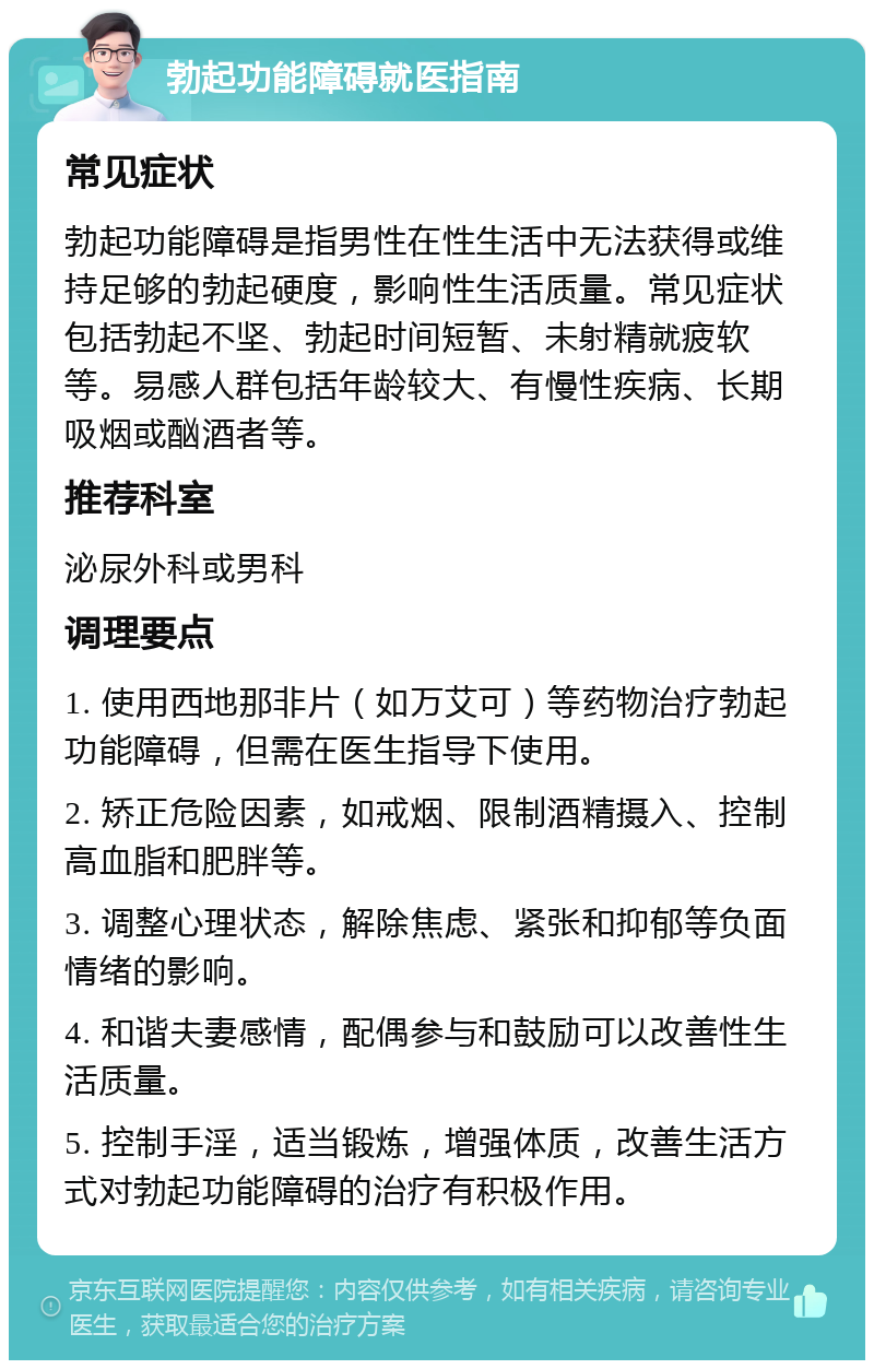 勃起功能障碍就医指南 常见症状 勃起功能障碍是指男性在性生活中无法获得或维持足够的勃起硬度，影响性生活质量。常见症状包括勃起不坚、勃起时间短暂、未射精就疲软等。易感人群包括年龄较大、有慢性疾病、长期吸烟或酗酒者等。 推荐科室 泌尿外科或男科 调理要点 1. 使用西地那非片（如万艾可）等药物治疗勃起功能障碍，但需在医生指导下使用。 2. 矫正危险因素，如戒烟、限制酒精摄入、控制高血脂和肥胖等。 3. 调整心理状态，解除焦虑、紧张和抑郁等负面情绪的影响。 4. 和谐夫妻感情，配偶参与和鼓励可以改善性生活质量。 5. 控制手淫，适当锻炼，增强体质，改善生活方式对勃起功能障碍的治疗有积极作用。