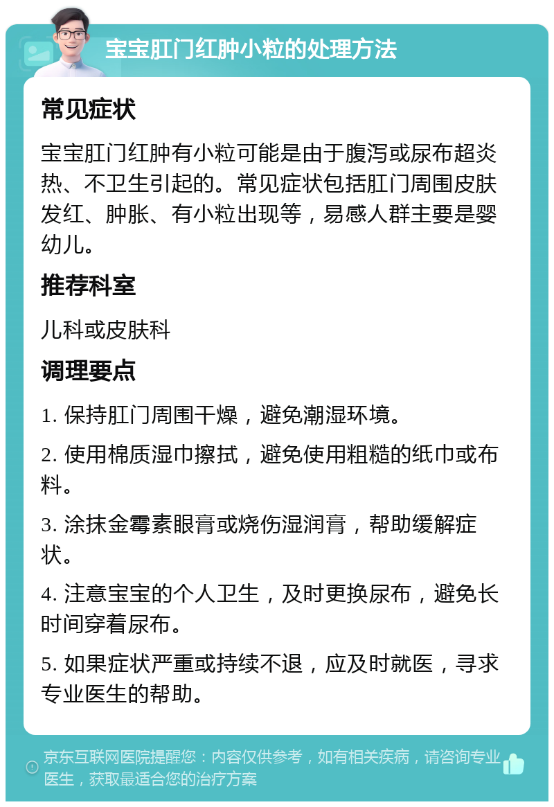 宝宝肛门红肿小粒的处理方法 常见症状 宝宝肛门红肿有小粒可能是由于腹泻或尿布超炎热、不卫生引起的。常见症状包括肛门周围皮肤发红、肿胀、有小粒出现等，易感人群主要是婴幼儿。 推荐科室 儿科或皮肤科 调理要点 1. 保持肛门周围干燥，避免潮湿环境。 2. 使用棉质湿巾擦拭，避免使用粗糙的纸巾或布料。 3. 涂抹金霉素眼膏或烧伤湿润膏，帮助缓解症状。 4. 注意宝宝的个人卫生，及时更换尿布，避免长时间穿着尿布。 5. 如果症状严重或持续不退，应及时就医，寻求专业医生的帮助。