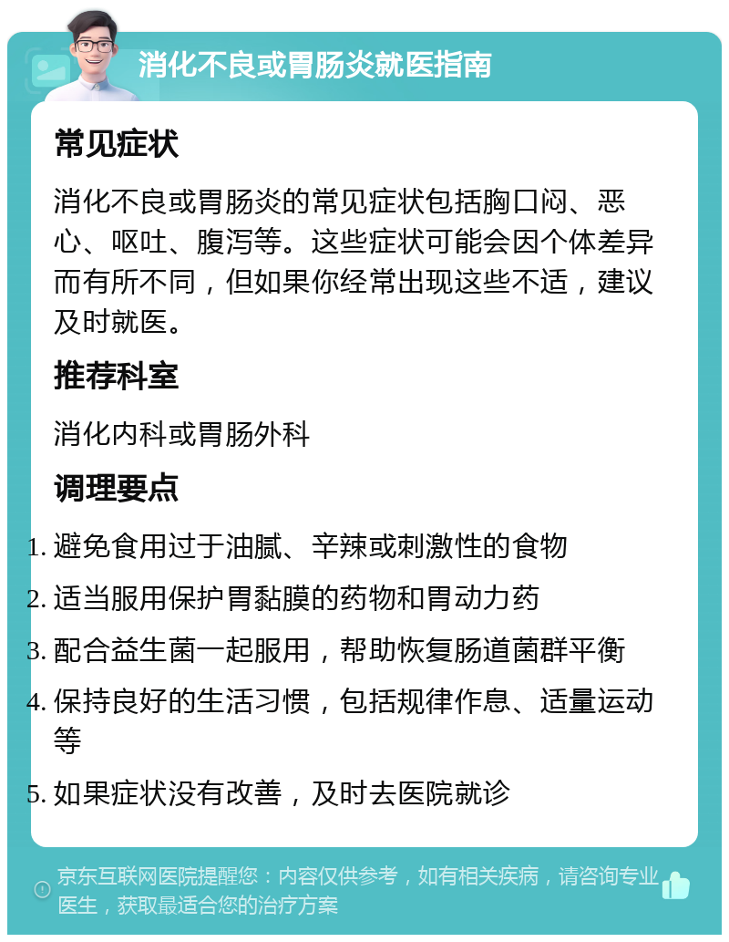 消化不良或胃肠炎就医指南 常见症状 消化不良或胃肠炎的常见症状包括胸口闷、恶心、呕吐、腹泻等。这些症状可能会因个体差异而有所不同，但如果你经常出现这些不适，建议及时就医。 推荐科室 消化内科或胃肠外科 调理要点 避免食用过于油腻、辛辣或刺激性的食物 适当服用保护胃黏膜的药物和胃动力药 配合益生菌一起服用，帮助恢复肠道菌群平衡 保持良好的生活习惯，包括规律作息、适量运动等 如果症状没有改善，及时去医院就诊