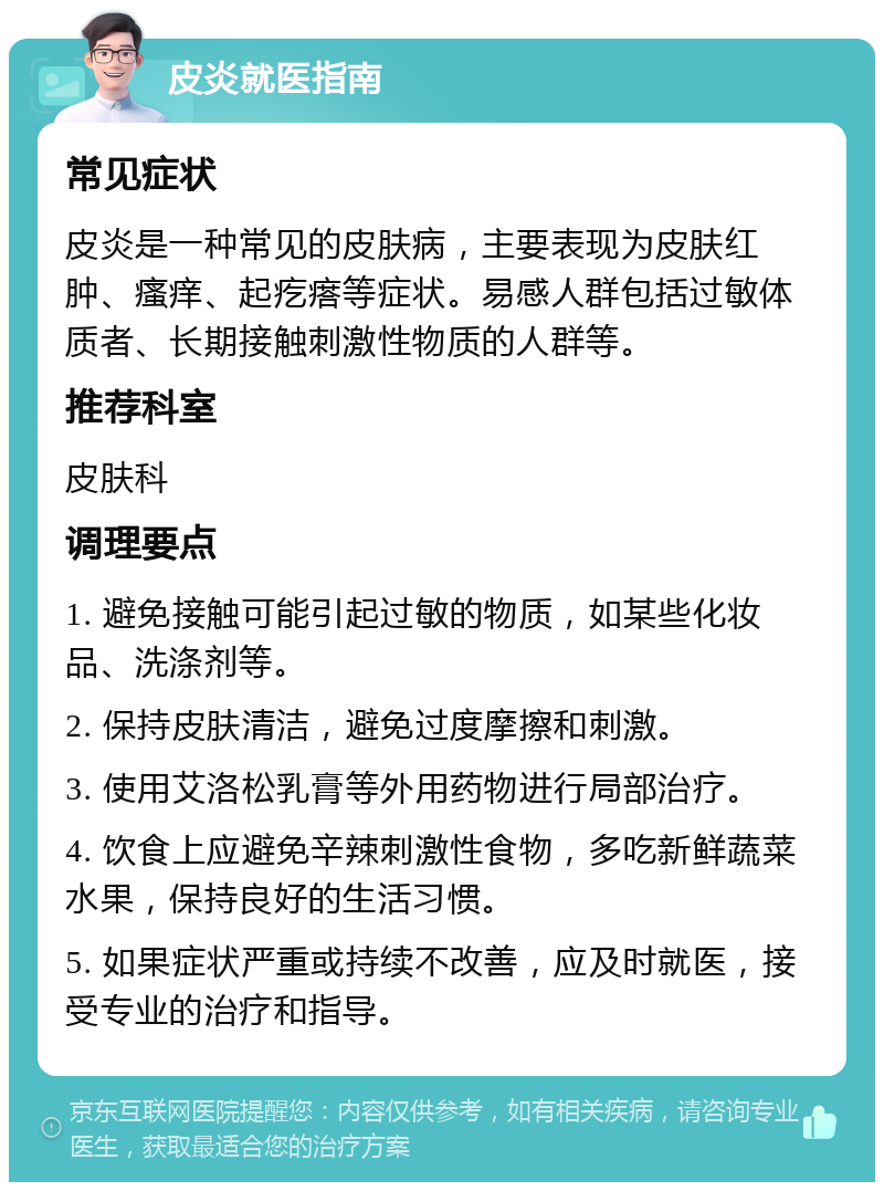 皮炎就医指南 常见症状 皮炎是一种常见的皮肤病，主要表现为皮肤红肿、瘙痒、起疙瘩等症状。易感人群包括过敏体质者、长期接触刺激性物质的人群等。 推荐科室 皮肤科 调理要点 1. 避免接触可能引起过敏的物质，如某些化妆品、洗涤剂等。 2. 保持皮肤清洁，避免过度摩擦和刺激。 3. 使用艾洛松乳膏等外用药物进行局部治疗。 4. 饮食上应避免辛辣刺激性食物，多吃新鲜蔬菜水果，保持良好的生活习惯。 5. 如果症状严重或持续不改善，应及时就医，接受专业的治疗和指导。