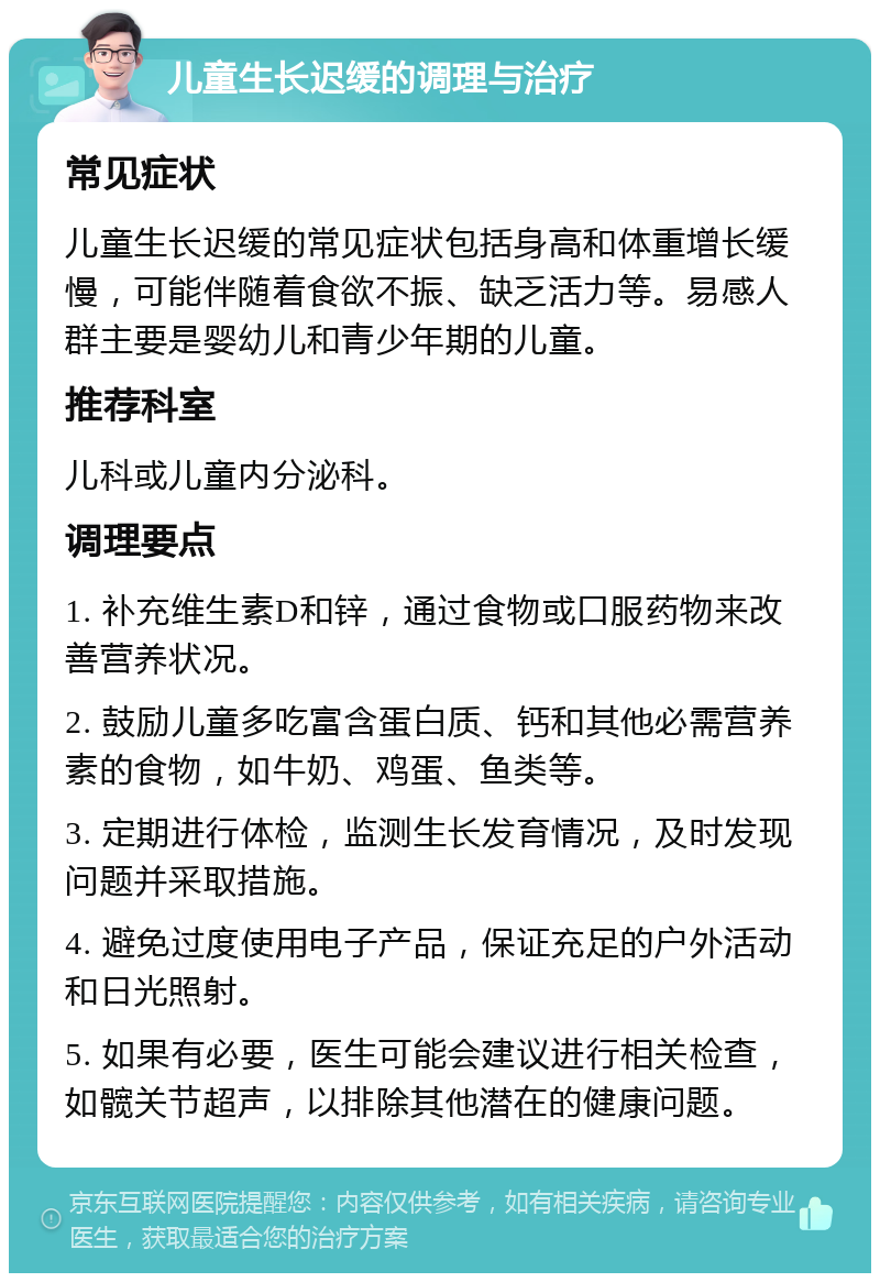 儿童生长迟缓的调理与治疗 常见症状 儿童生长迟缓的常见症状包括身高和体重增长缓慢，可能伴随着食欲不振、缺乏活力等。易感人群主要是婴幼儿和青少年期的儿童。 推荐科室 儿科或儿童内分泌科。 调理要点 1. 补充维生素D和锌，通过食物或口服药物来改善营养状况。 2. 鼓励儿童多吃富含蛋白质、钙和其他必需营养素的食物，如牛奶、鸡蛋、鱼类等。 3. 定期进行体检，监测生长发育情况，及时发现问题并采取措施。 4. 避免过度使用电子产品，保证充足的户外活动和日光照射。 5. 如果有必要，医生可能会建议进行相关检查，如髋关节超声，以排除其他潜在的健康问题。