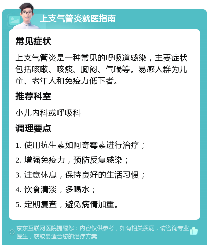 上支气管炎就医指南 常见症状 上支气管炎是一种常见的呼吸道感染，主要症状包括咳嗽、咳痰、胸闷、气喘等。易感人群为儿童、老年人和免疫力低下者。 推荐科室 小儿内科或呼吸科 调理要点 1. 使用抗生素如阿奇霉素进行治疗； 2. 增强免疫力，预防反复感染； 3. 注意休息，保持良好的生活习惯； 4. 饮食清淡，多喝水； 5. 定期复查，避免病情加重。