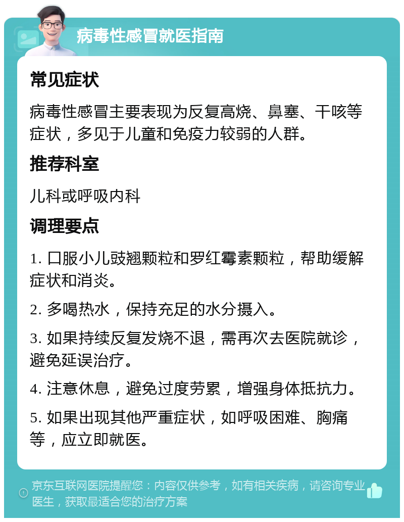 病毒性感冒就医指南 常见症状 病毒性感冒主要表现为反复高烧、鼻塞、干咳等症状，多见于儿童和免疫力较弱的人群。 推荐科室 儿科或呼吸内科 调理要点 1. 口服小儿豉翘颗粒和罗红霉素颗粒，帮助缓解症状和消炎。 2. 多喝热水，保持充足的水分摄入。 3. 如果持续反复发烧不退，需再次去医院就诊，避免延误治疗。 4. 注意休息，避免过度劳累，增强身体抵抗力。 5. 如果出现其他严重症状，如呼吸困难、胸痛等，应立即就医。