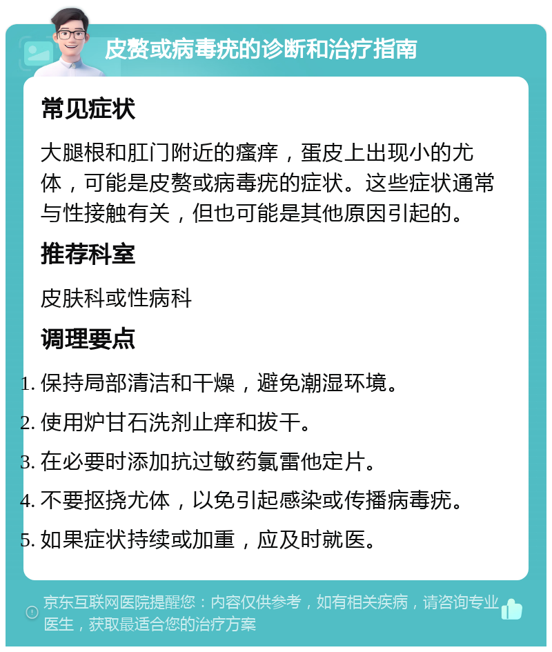 皮赘或病毒疣的诊断和治疗指南 常见症状 大腿根和肛门附近的瘙痒，蛋皮上出现小的尤体，可能是皮赘或病毒疣的症状。这些症状通常与性接触有关，但也可能是其他原因引起的。 推荐科室 皮肤科或性病科 调理要点 保持局部清洁和干燥，避免潮湿环境。 使用炉甘石洗剂止痒和拔干。 在必要时添加抗过敏药氯雷他定片。 不要抠挠尤体，以免引起感染或传播病毒疣。 如果症状持续或加重，应及时就医。