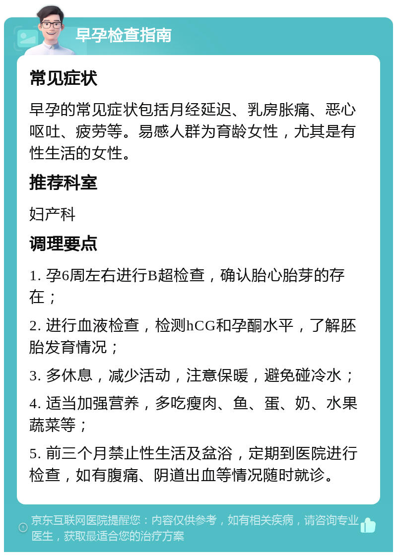 早孕检查指南 常见症状 早孕的常见症状包括月经延迟、乳房胀痛、恶心呕吐、疲劳等。易感人群为育龄女性，尤其是有性生活的女性。 推荐科室 妇产科 调理要点 1. 孕6周左右进行B超检查，确认胎心胎芽的存在； 2. 进行血液检查，检测hCG和孕酮水平，了解胚胎发育情况； 3. 多休息，减少活动，注意保暖，避免碰冷水； 4. 适当加强营养，多吃瘦肉、鱼、蛋、奶、水果蔬菜等； 5. 前三个月禁止性生活及盆浴，定期到医院进行检查，如有腹痛、阴道出血等情况随时就诊。