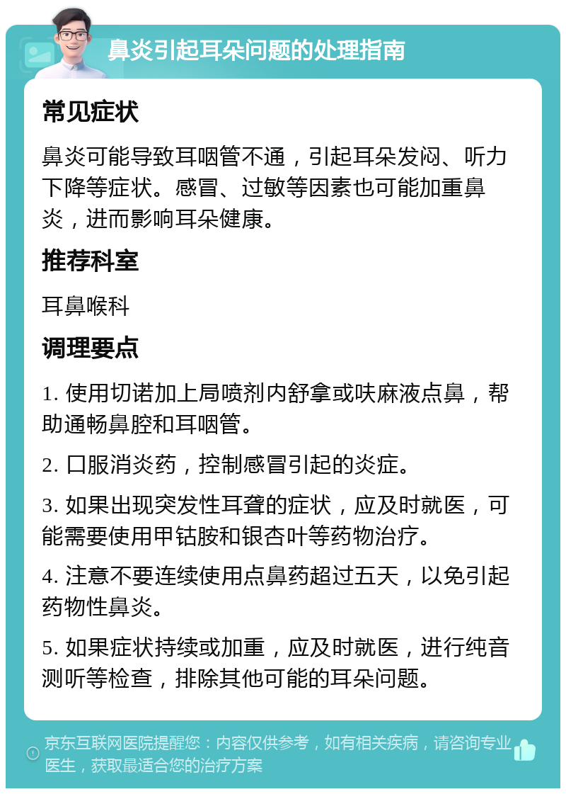 鼻炎引起耳朵问题的处理指南 常见症状 鼻炎可能导致耳咽管不通，引起耳朵发闷、听力下降等症状。感冒、过敏等因素也可能加重鼻炎，进而影响耳朵健康。 推荐科室 耳鼻喉科 调理要点 1. 使用切诺加上局喷剂内舒拿或呋麻液点鼻，帮助通畅鼻腔和耳咽管。 2. 口服消炎药，控制感冒引起的炎症。 3. 如果出现突发性耳聋的症状，应及时就医，可能需要使用甲钴胺和银杏叶等药物治疗。 4. 注意不要连续使用点鼻药超过五天，以免引起药物性鼻炎。 5. 如果症状持续或加重，应及时就医，进行纯音测听等检查，排除其他可能的耳朵问题。