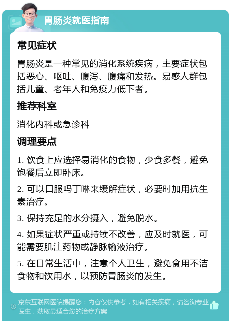 胃肠炎就医指南 常见症状 胃肠炎是一种常见的消化系统疾病，主要症状包括恶心、呕吐、腹泻、腹痛和发热。易感人群包括儿童、老年人和免疫力低下者。 推荐科室 消化内科或急诊科 调理要点 1. 饮食上应选择易消化的食物，少食多餐，避免饱餐后立即卧床。 2. 可以口服吗丁啉来缓解症状，必要时加用抗生素治疗。 3. 保持充足的水分摄入，避免脱水。 4. 如果症状严重或持续不改善，应及时就医，可能需要肌注药物或静脉输液治疗。 5. 在日常生活中，注意个人卫生，避免食用不洁食物和饮用水，以预防胃肠炎的发生。