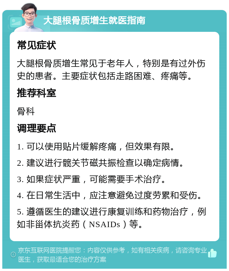 大腿根骨质增生就医指南 常见症状 大腿根骨质增生常见于老年人，特别是有过外伤史的患者。主要症状包括走路困难、疼痛等。 推荐科室 骨科 调理要点 1. 可以使用贴片缓解疼痛，但效果有限。 2. 建议进行髋关节磁共振检查以确定病情。 3. 如果症状严重，可能需要手术治疗。 4. 在日常生活中，应注意避免过度劳累和受伤。 5. 遵循医生的建议进行康复训练和药物治疗，例如非甾体抗炎药（NSAIDs）等。