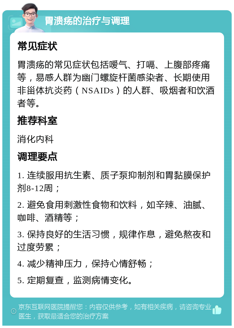 胃溃疡的治疗与调理 常见症状 胃溃疡的常见症状包括嗳气、打嗝、上腹部疼痛等，易感人群为幽门螺旋杆菌感染者、长期使用非甾体抗炎药（NSAIDs）的人群、吸烟者和饮酒者等。 推荐科室 消化内科 调理要点 1. 连续服用抗生素、质子泵抑制剂和胃黏膜保护剂8-12周； 2. 避免食用刺激性食物和饮料，如辛辣、油腻、咖啡、酒精等； 3. 保持良好的生活习惯，规律作息，避免熬夜和过度劳累； 4. 减少精神压力，保持心情舒畅； 5. 定期复查，监测病情变化。