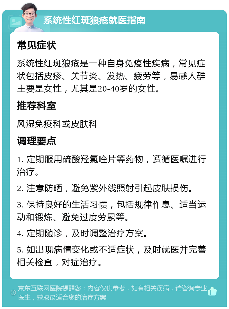 系统性红斑狼疮就医指南 常见症状 系统性红斑狼疮是一种自身免疫性疾病，常见症状包括皮疹、关节炎、发热、疲劳等，易感人群主要是女性，尤其是20-40岁的女性。 推荐科室 风湿免疫科或皮肤科 调理要点 1. 定期服用硫酸羟氯喹片等药物，遵循医嘱进行治疗。 2. 注意防晒，避免紫外线照射引起皮肤损伤。 3. 保持良好的生活习惯，包括规律作息、适当运动和锻炼、避免过度劳累等。 4. 定期随诊，及时调整治疗方案。 5. 如出现病情变化或不适症状，及时就医并完善相关检查，对症治疗。