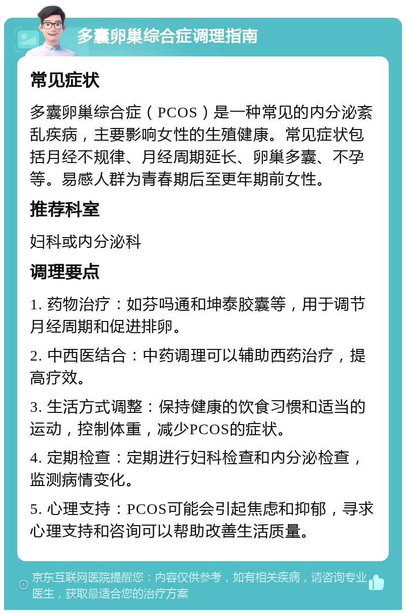 多囊卵巢综合症调理指南 常见症状 多囊卵巢综合症（PCOS）是一种常见的内分泌紊乱疾病，主要影响女性的生殖健康。常见症状包括月经不规律、月经周期延长、卵巢多囊、不孕等。易感人群为青春期后至更年期前女性。 推荐科室 妇科或内分泌科 调理要点 1. 药物治疗：如芬吗通和坤泰胶囊等，用于调节月经周期和促进排卵。 2. 中西医结合：中药调理可以辅助西药治疗，提高疗效。 3. 生活方式调整：保持健康的饮食习惯和适当的运动，控制体重，减少PCOS的症状。 4. 定期检查：定期进行妇科检查和内分泌检查，监测病情变化。 5. 心理支持：PCOS可能会引起焦虑和抑郁，寻求心理支持和咨询可以帮助改善生活质量。