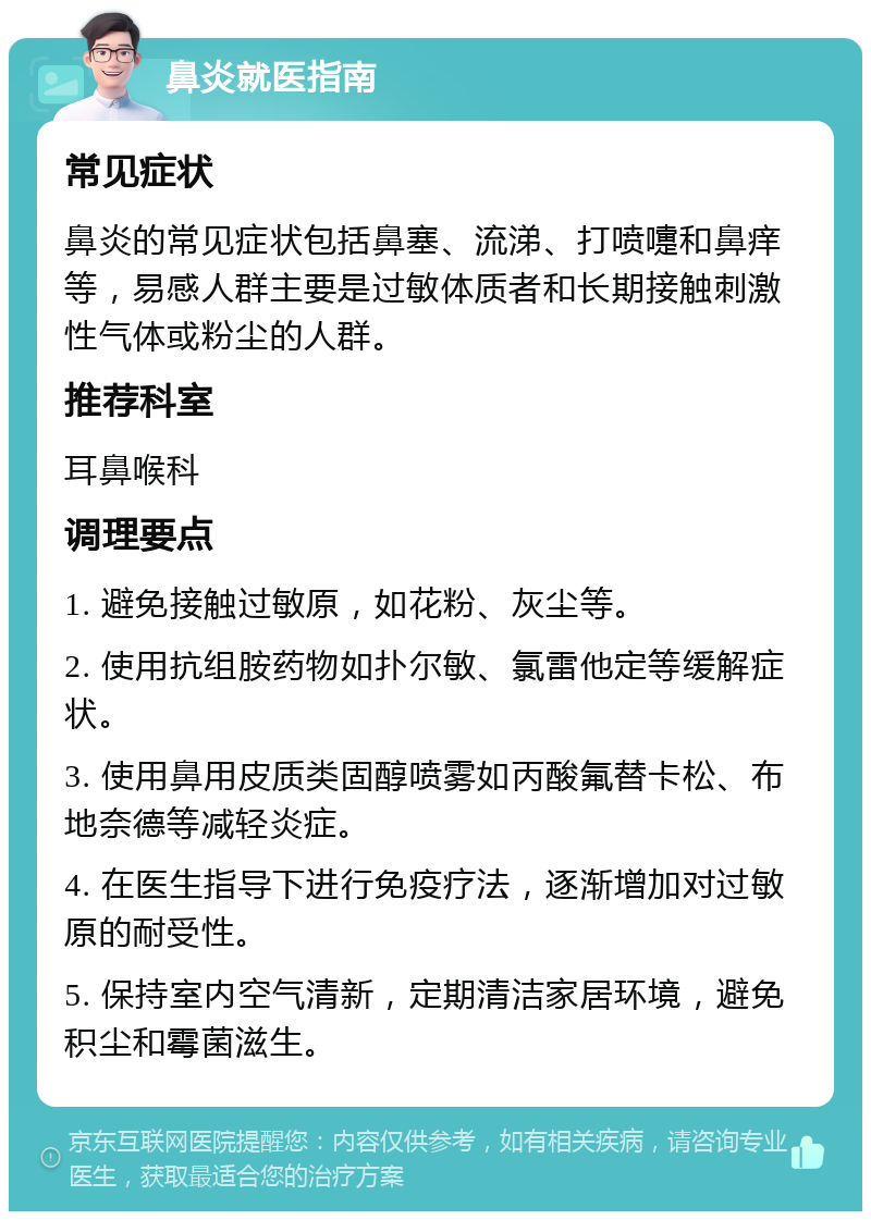 鼻炎就医指南 常见症状 鼻炎的常见症状包括鼻塞、流涕、打喷嚏和鼻痒等，易感人群主要是过敏体质者和长期接触刺激性气体或粉尘的人群。 推荐科室 耳鼻喉科 调理要点 1. 避免接触过敏原，如花粉、灰尘等。 2. 使用抗组胺药物如扑尔敏、氯雷他定等缓解症状。 3. 使用鼻用皮质类固醇喷雾如丙酸氟替卡松、布地奈德等减轻炎症。 4. 在医生指导下进行免疫疗法，逐渐增加对过敏原的耐受性。 5. 保持室内空气清新，定期清洁家居环境，避免积尘和霉菌滋生。