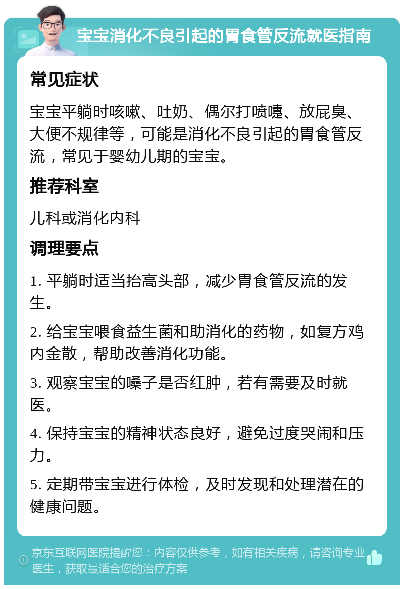 宝宝消化不良引起的胃食管反流就医指南 常见症状 宝宝平躺时咳嗽、吐奶、偶尔打喷嚏、放屁臭、大便不规律等，可能是消化不良引起的胃食管反流，常见于婴幼儿期的宝宝。 推荐科室 儿科或消化内科 调理要点 1. 平躺时适当抬高头部，减少胃食管反流的发生。 2. 给宝宝喂食益生菌和助消化的药物，如复方鸡内金散，帮助改善消化功能。 3. 观察宝宝的嗓子是否红肿，若有需要及时就医。 4. 保持宝宝的精神状态良好，避免过度哭闹和压力。 5. 定期带宝宝进行体检，及时发现和处理潜在的健康问题。