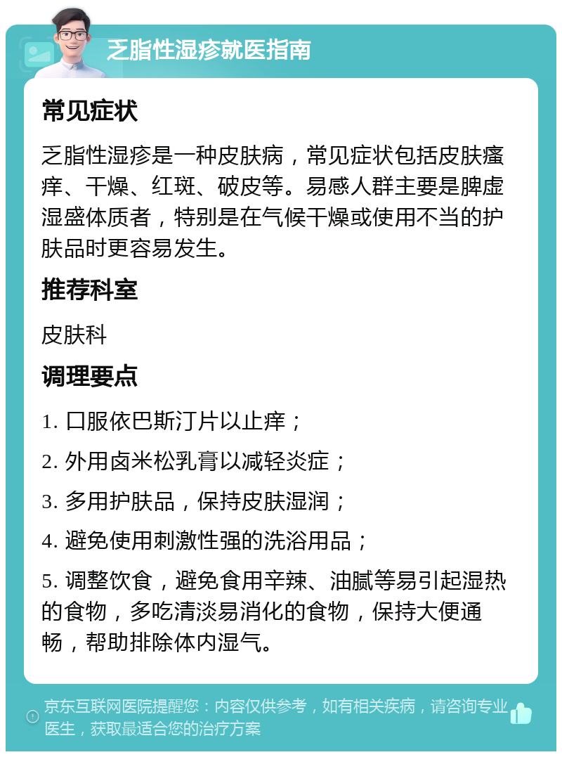 乏脂性湿疹就医指南 常见症状 乏脂性湿疹是一种皮肤病，常见症状包括皮肤瘙痒、干燥、红斑、破皮等。易感人群主要是脾虚湿盛体质者，特别是在气候干燥或使用不当的护肤品时更容易发生。 推荐科室 皮肤科 调理要点 1. 口服依巴斯汀片以止痒； 2. 外用卤米松乳膏以减轻炎症； 3. 多用护肤品，保持皮肤湿润； 4. 避免使用刺激性强的洗浴用品； 5. 调整饮食，避免食用辛辣、油腻等易引起湿热的食物，多吃清淡易消化的食物，保持大便通畅，帮助排除体内湿气。