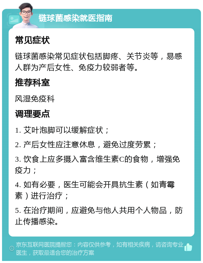 链球菌感染就医指南 常见症状 链球菌感染常见症状包括脚疼、关节炎等，易感人群为产后女性、免疫力较弱者等。 推荐科室 风湿免疫科 调理要点 1. 艾叶泡脚可以缓解症状； 2. 产后女性应注意休息，避免过度劳累； 3. 饮食上应多摄入富含维生素C的食物，增强免疫力； 4. 如有必要，医生可能会开具抗生素（如青霉素）进行治疗； 5. 在治疗期间，应避免与他人共用个人物品，防止传播感染。