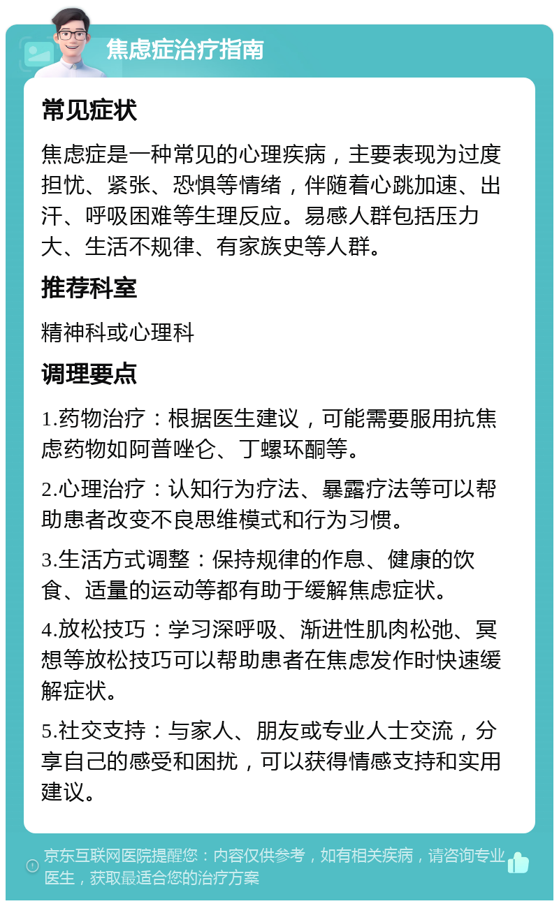 焦虑症治疗指南 常见症状 焦虑症是一种常见的心理疾病，主要表现为过度担忧、紧张、恐惧等情绪，伴随着心跳加速、出汗、呼吸困难等生理反应。易感人群包括压力大、生活不规律、有家族史等人群。 推荐科室 精神科或心理科 调理要点 1.药物治疗：根据医生建议，可能需要服用抗焦虑药物如阿普唑仑、丁螺环酮等。 2.心理治疗：认知行为疗法、暴露疗法等可以帮助患者改变不良思维模式和行为习惯。 3.生活方式调整：保持规律的作息、健康的饮食、适量的运动等都有助于缓解焦虑症状。 4.放松技巧：学习深呼吸、渐进性肌肉松弛、冥想等放松技巧可以帮助患者在焦虑发作时快速缓解症状。 5.社交支持：与家人、朋友或专业人士交流，分享自己的感受和困扰，可以获得情感支持和实用建议。