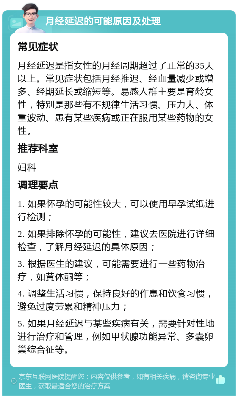 月经延迟的可能原因及处理 常见症状 月经延迟是指女性的月经周期超过了正常的35天以上。常见症状包括月经推迟、经血量减少或增多、经期延长或缩短等。易感人群主要是育龄女性，特别是那些有不规律生活习惯、压力大、体重波动、患有某些疾病或正在服用某些药物的女性。 推荐科室 妇科 调理要点 1. 如果怀孕的可能性较大，可以使用早孕试纸进行检测； 2. 如果排除怀孕的可能性，建议去医院进行详细检查，了解月经延迟的具体原因； 3. 根据医生的建议，可能需要进行一些药物治疗，如黄体酮等； 4. 调整生活习惯，保持良好的作息和饮食习惯，避免过度劳累和精神压力； 5. 如果月经延迟与某些疾病有关，需要针对性地进行治疗和管理，例如甲状腺功能异常、多囊卵巢综合征等。