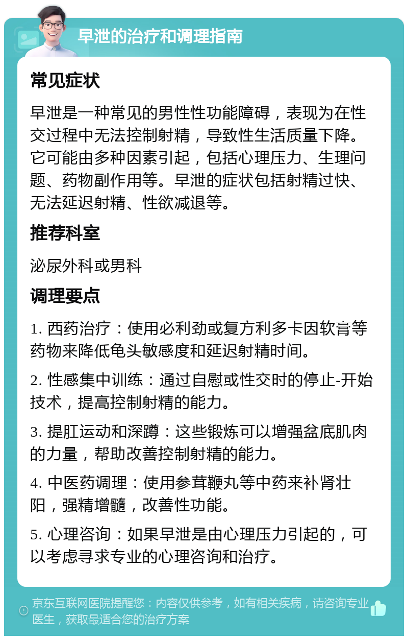 早泄的治疗和调理指南 常见症状 早泄是一种常见的男性性功能障碍，表现为在性交过程中无法控制射精，导致性生活质量下降。它可能由多种因素引起，包括心理压力、生理问题、药物副作用等。早泄的症状包括射精过快、无法延迟射精、性欲减退等。 推荐科室 泌尿外科或男科 调理要点 1. 西药治疗：使用必利劲或复方利多卡因软膏等药物来降低龟头敏感度和延迟射精时间。 2. 性感集中训练：通过自慰或性交时的停止-开始技术，提高控制射精的能力。 3. 提肛运动和深蹲：这些锻炼可以增强盆底肌肉的力量，帮助改善控制射精的能力。 4. 中医药调理：使用参茸鞭丸等中药来补肾壮阳，强精增髓，改善性功能。 5. 心理咨询：如果早泄是由心理压力引起的，可以考虑寻求专业的心理咨询和治疗。