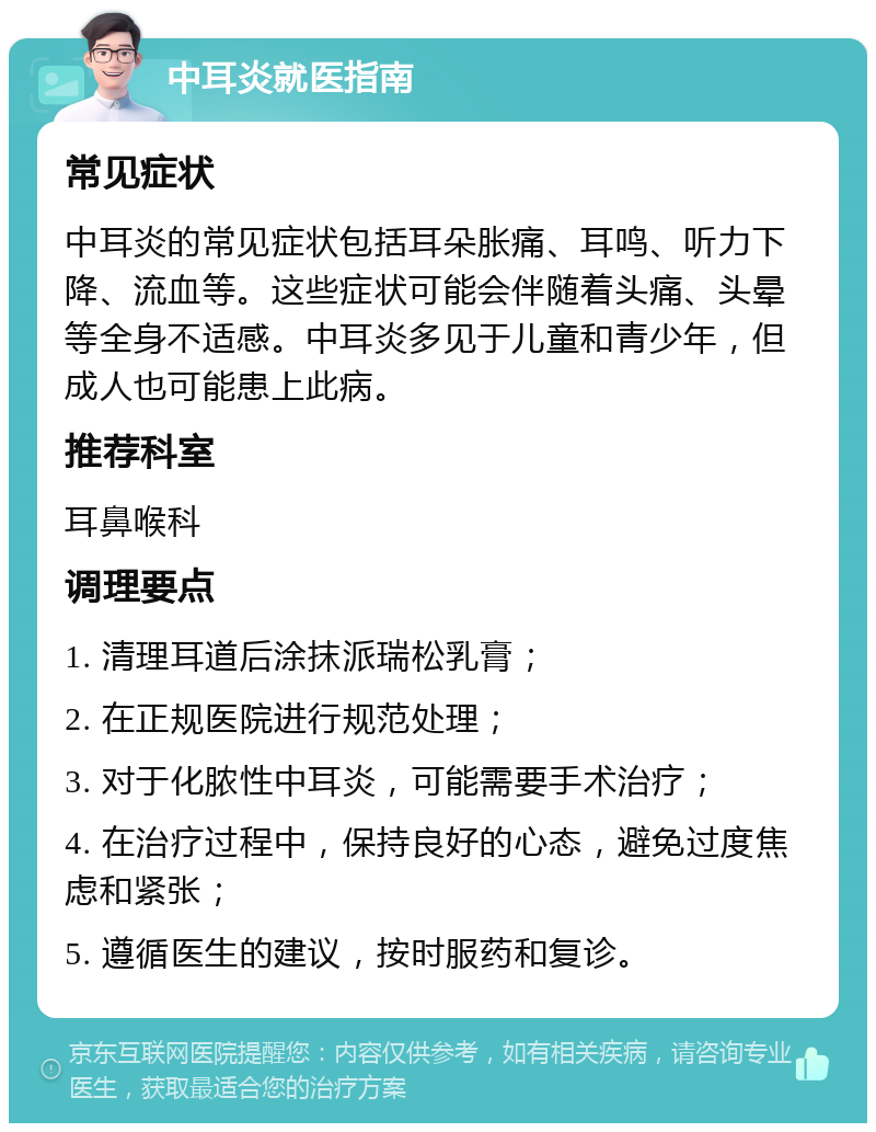 中耳炎就医指南 常见症状 中耳炎的常见症状包括耳朵胀痛、耳鸣、听力下降、流血等。这些症状可能会伴随着头痛、头晕等全身不适感。中耳炎多见于儿童和青少年，但成人也可能患上此病。 推荐科室 耳鼻喉科 调理要点 1. 清理耳道后涂抹派瑞松乳膏； 2. 在正规医院进行规范处理； 3. 对于化脓性中耳炎，可能需要手术治疗； 4. 在治疗过程中，保持良好的心态，避免过度焦虑和紧张； 5. 遵循医生的建议，按时服药和复诊。