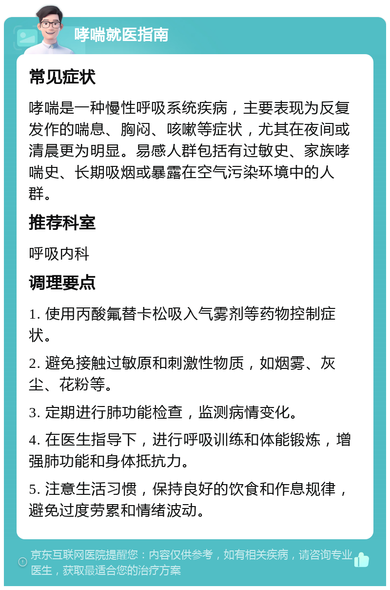 哮喘就医指南 常见症状 哮喘是一种慢性呼吸系统疾病，主要表现为反复发作的喘息、胸闷、咳嗽等症状，尤其在夜间或清晨更为明显。易感人群包括有过敏史、家族哮喘史、长期吸烟或暴露在空气污染环境中的人群。 推荐科室 呼吸内科 调理要点 1. 使用丙酸氟替卡松吸入气雾剂等药物控制症状。 2. 避免接触过敏原和刺激性物质，如烟雾、灰尘、花粉等。 3. 定期进行肺功能检查，监测病情变化。 4. 在医生指导下，进行呼吸训练和体能锻炼，增强肺功能和身体抵抗力。 5. 注意生活习惯，保持良好的饮食和作息规律，避免过度劳累和情绪波动。