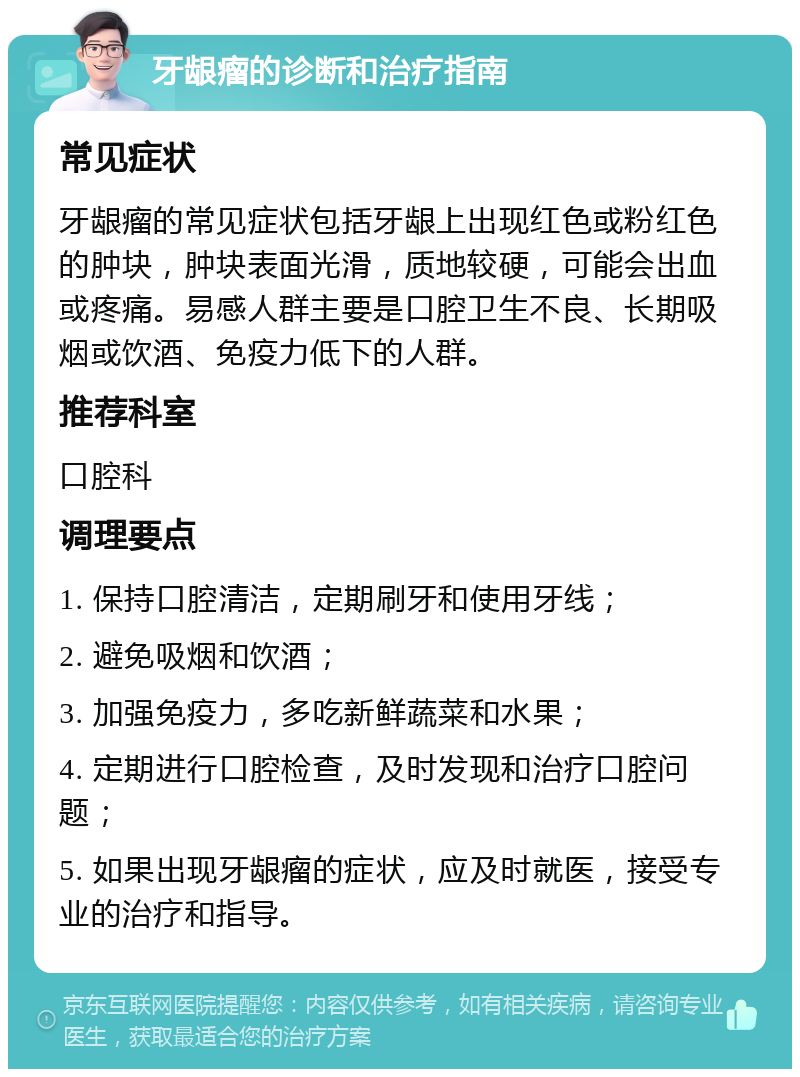 牙龈瘤的诊断和治疗指南 常见症状 牙龈瘤的常见症状包括牙龈上出现红色或粉红色的肿块，肿块表面光滑，质地较硬，可能会出血或疼痛。易感人群主要是口腔卫生不良、长期吸烟或饮酒、免疫力低下的人群。 推荐科室 口腔科 调理要点 1. 保持口腔清洁，定期刷牙和使用牙线； 2. 避免吸烟和饮酒； 3. 加强免疫力，多吃新鲜蔬菜和水果； 4. 定期进行口腔检查，及时发现和治疗口腔问题； 5. 如果出现牙龈瘤的症状，应及时就医，接受专业的治疗和指导。