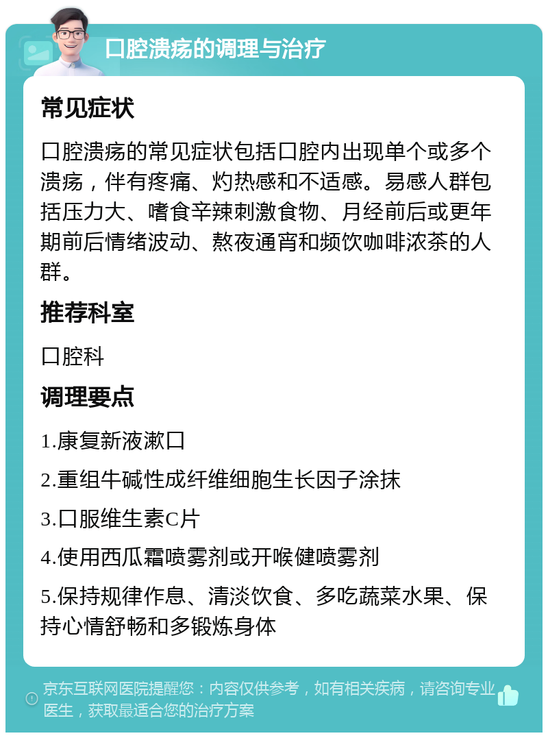 口腔溃疡的调理与治疗 常见症状 口腔溃疡的常见症状包括口腔内出现单个或多个溃疡，伴有疼痛、灼热感和不适感。易感人群包括压力大、嗜食辛辣刺激食物、月经前后或更年期前后情绪波动、熬夜通宵和频饮咖啡浓茶的人群。 推荐科室 口腔科 调理要点 1.康复新液漱口 2.重组牛碱性成纤维细胞生长因子涂抹 3.口服维生素C片 4.使用西瓜霜喷雾剂或开喉健喷雾剂 5.保持规律作息、清淡饮食、多吃蔬菜水果、保持心情舒畅和多锻炼身体