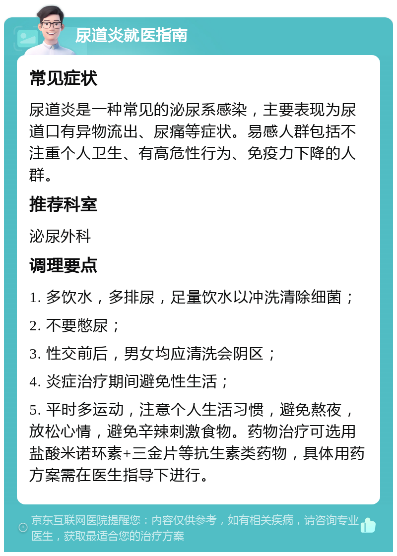 尿道炎就医指南 常见症状 尿道炎是一种常见的泌尿系感染，主要表现为尿道口有异物流出、尿痛等症状。易感人群包括不注重个人卫生、有高危性行为、免疫力下降的人群。 推荐科室 泌尿外科 调理要点 1. 多饮水，多排尿，足量饮水以冲洗清除细菌； 2. 不要憋尿； 3. 性交前后，男女均应清洗会阴区； 4. 炎症治疗期间避免性生活； 5. 平时多运动，注意个人生活习惯，避免熬夜，放松心情，避免辛辣刺激食物。药物治疗可选用盐酸米诺环素+三金片等抗生素类药物，具体用药方案需在医生指导下进行。