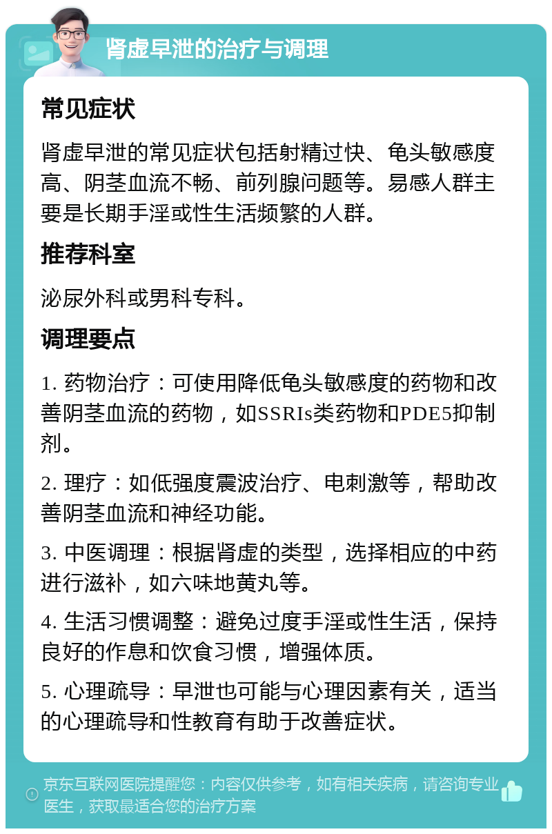 肾虚早泄的治疗与调理 常见症状 肾虚早泄的常见症状包括射精过快、龟头敏感度高、阴茎血流不畅、前列腺问题等。易感人群主要是长期手淫或性生活频繁的人群。 推荐科室 泌尿外科或男科专科。 调理要点 1. 药物治疗：可使用降低龟头敏感度的药物和改善阴茎血流的药物，如SSRIs类药物和PDE5抑制剂。 2. 理疗：如低强度震波治疗、电刺激等，帮助改善阴茎血流和神经功能。 3. 中医调理：根据肾虚的类型，选择相应的中药进行滋补，如六味地黄丸等。 4. 生活习惯调整：避免过度手淫或性生活，保持良好的作息和饮食习惯，增强体质。 5. 心理疏导：早泄也可能与心理因素有关，适当的心理疏导和性教育有助于改善症状。