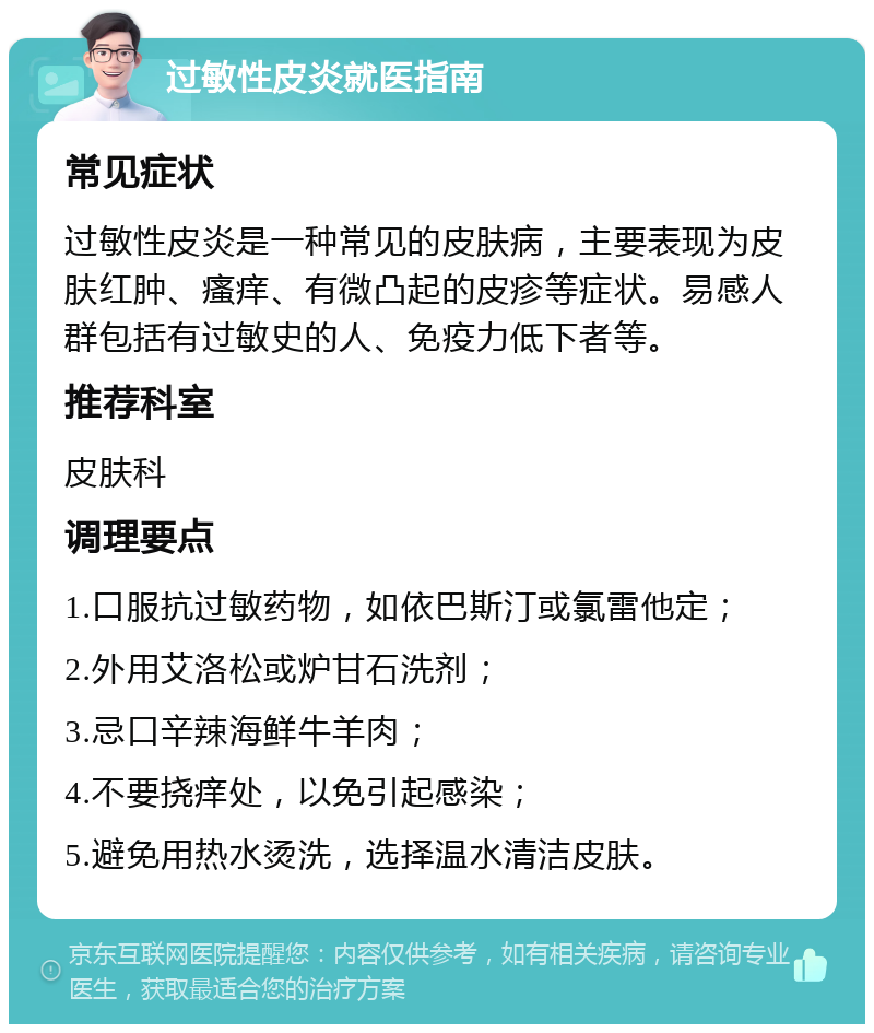 过敏性皮炎就医指南 常见症状 过敏性皮炎是一种常见的皮肤病，主要表现为皮肤红肿、瘙痒、有微凸起的皮疹等症状。易感人群包括有过敏史的人、免疫力低下者等。 推荐科室 皮肤科 调理要点 1.口服抗过敏药物，如依巴斯汀或氯雷他定； 2.外用艾洛松或炉甘石洗剂； 3.忌口辛辣海鲜牛羊肉； 4.不要挠痒处，以免引起感染； 5.避免用热水烫洗，选择温水清洁皮肤。