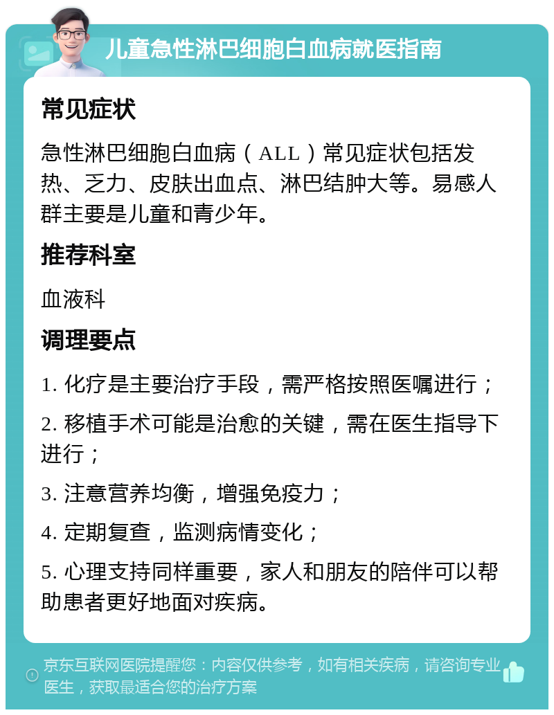 儿童急性淋巴细胞白血病就医指南 常见症状 急性淋巴细胞白血病（ALL）常见症状包括发热、乏力、皮肤出血点、淋巴结肿大等。易感人群主要是儿童和青少年。 推荐科室 血液科 调理要点 1. 化疗是主要治疗手段，需严格按照医嘱进行； 2. 移植手术可能是治愈的关键，需在医生指导下进行； 3. 注意营养均衡，增强免疫力； 4. 定期复查，监测病情变化； 5. 心理支持同样重要，家人和朋友的陪伴可以帮助患者更好地面对疾病。