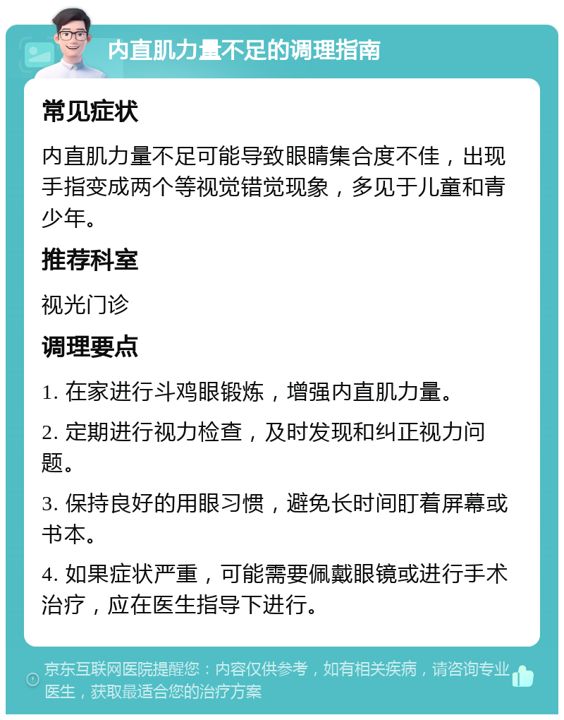 内直肌力量不足的调理指南 常见症状 内直肌力量不足可能导致眼睛集合度不佳，出现手指变成两个等视觉错觉现象，多见于儿童和青少年。 推荐科室 视光门诊 调理要点 1. 在家进行斗鸡眼锻炼，增强内直肌力量。 2. 定期进行视力检查，及时发现和纠正视力问题。 3. 保持良好的用眼习惯，避免长时间盯着屏幕或书本。 4. 如果症状严重，可能需要佩戴眼镜或进行手术治疗，应在医生指导下进行。