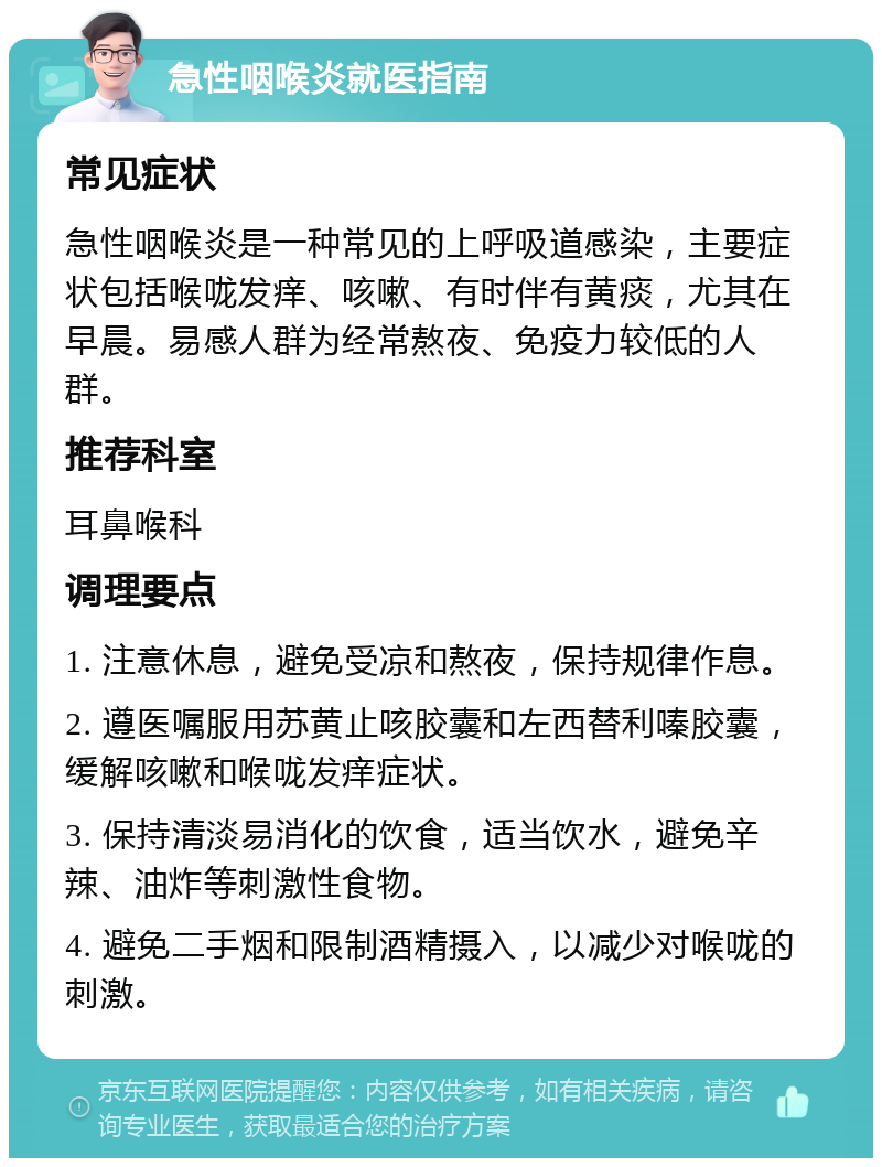 急性咽喉炎就医指南 常见症状 急性咽喉炎是一种常见的上呼吸道感染，主要症状包括喉咙发痒、咳嗽、有时伴有黄痰，尤其在早晨。易感人群为经常熬夜、免疫力较低的人群。 推荐科室 耳鼻喉科 调理要点 1. 注意休息，避免受凉和熬夜，保持规律作息。 2. 遵医嘱服用苏黄止咳胶囊和左西替利嗪胶囊，缓解咳嗽和喉咙发痒症状。 3. 保持清淡易消化的饮食，适当饮水，避免辛辣、油炸等刺激性食物。 4. 避免二手烟和限制酒精摄入，以减少对喉咙的刺激。