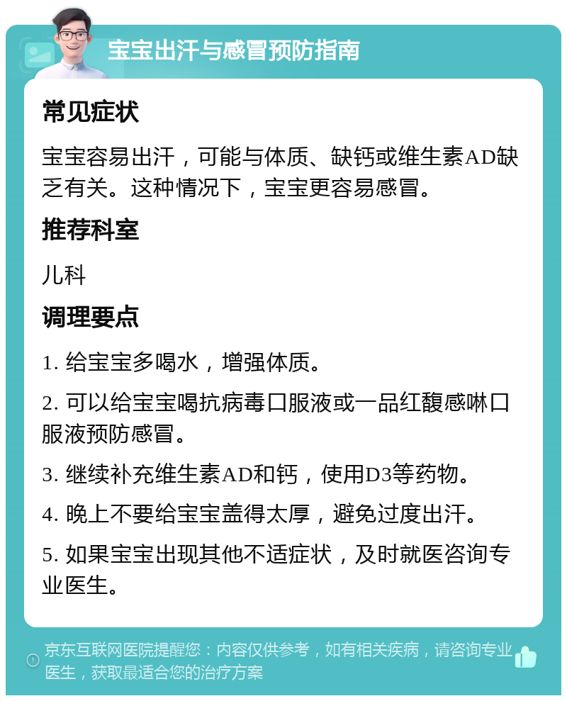 宝宝出汗与感冒预防指南 常见症状 宝宝容易出汗，可能与体质、缺钙或维生素AD缺乏有关。这种情况下，宝宝更容易感冒。 推荐科室 儿科 调理要点 1. 给宝宝多喝水，增强体质。 2. 可以给宝宝喝抗病毒口服液或一品红馥感啉口服液预防感冒。 3. 继续补充维生素AD和钙，使用D3等药物。 4. 晚上不要给宝宝盖得太厚，避免过度出汗。 5. 如果宝宝出现其他不适症状，及时就医咨询专业医生。