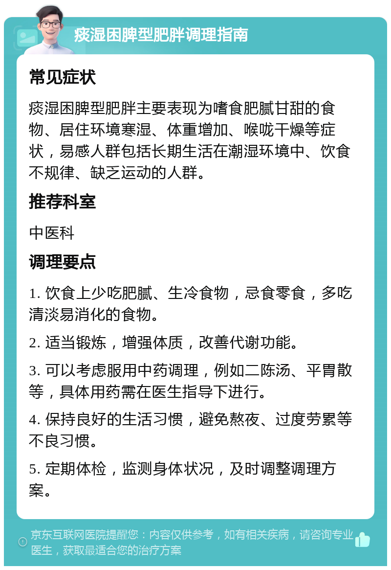 痰湿困脾型肥胖调理指南 常见症状 痰湿困脾型肥胖主要表现为嗜食肥腻甘甜的食物、居住环境寒湿、体重增加、喉咙干燥等症状，易感人群包括长期生活在潮湿环境中、饮食不规律、缺乏运动的人群。 推荐科室 中医科 调理要点 1. 饮食上少吃肥腻、生冷食物，忌食零食，多吃清淡易消化的食物。 2. 适当锻炼，增强体质，改善代谢功能。 3. 可以考虑服用中药调理，例如二陈汤、平胃散等，具体用药需在医生指导下进行。 4. 保持良好的生活习惯，避免熬夜、过度劳累等不良习惯。 5. 定期体检，监测身体状况，及时调整调理方案。