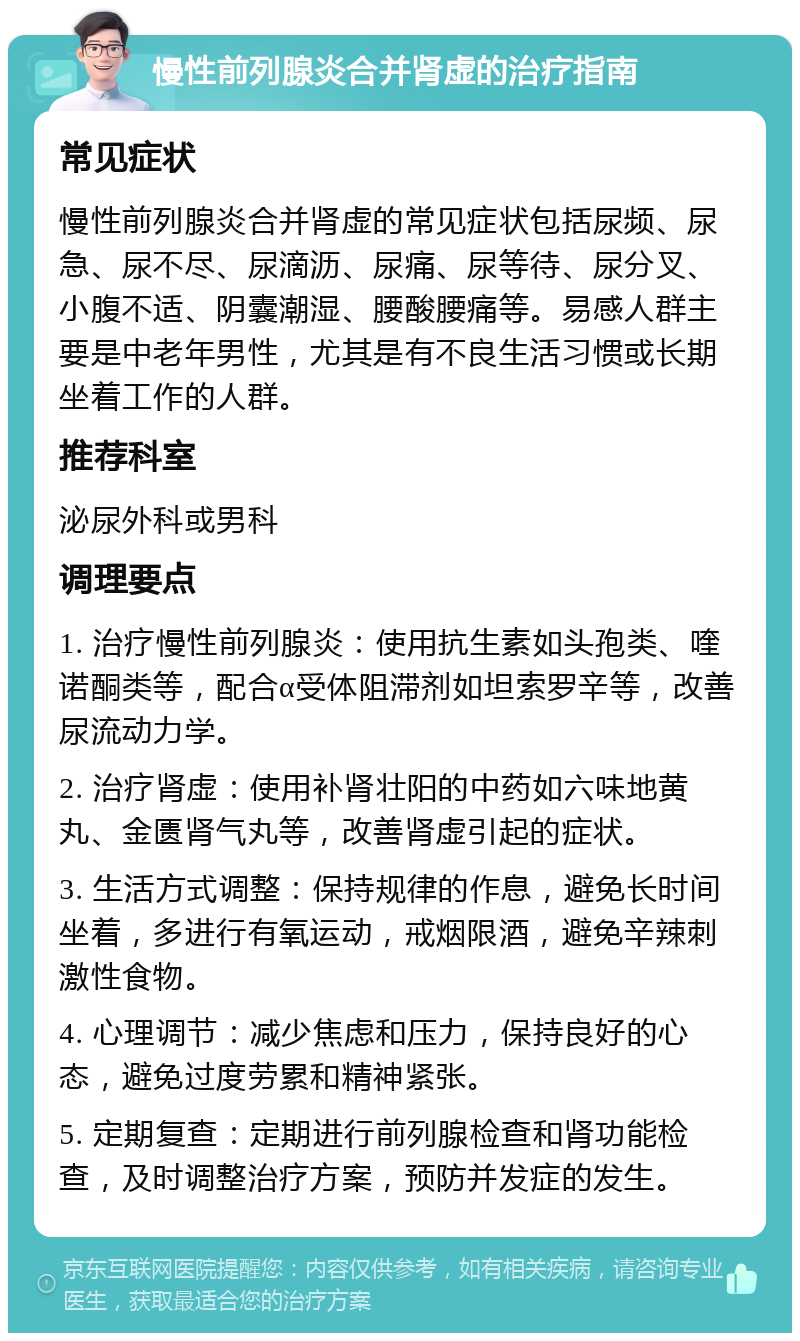 慢性前列腺炎合并肾虚的治疗指南 常见症状 慢性前列腺炎合并肾虚的常见症状包括尿频、尿急、尿不尽、尿滴沥、尿痛、尿等待、尿分叉、小腹不适、阴囊潮湿、腰酸腰痛等。易感人群主要是中老年男性，尤其是有不良生活习惯或长期坐着工作的人群。 推荐科室 泌尿外科或男科 调理要点 1. 治疗慢性前列腺炎：使用抗生素如头孢类、喹诺酮类等，配合α受体阻滞剂如坦索罗辛等，改善尿流动力学。 2. 治疗肾虚：使用补肾壮阳的中药如六味地黄丸、金匮肾气丸等，改善肾虚引起的症状。 3. 生活方式调整：保持规律的作息，避免长时间坐着，多进行有氧运动，戒烟限酒，避免辛辣刺激性食物。 4. 心理调节：减少焦虑和压力，保持良好的心态，避免过度劳累和精神紧张。 5. 定期复查：定期进行前列腺检查和肾功能检查，及时调整治疗方案，预防并发症的发生。